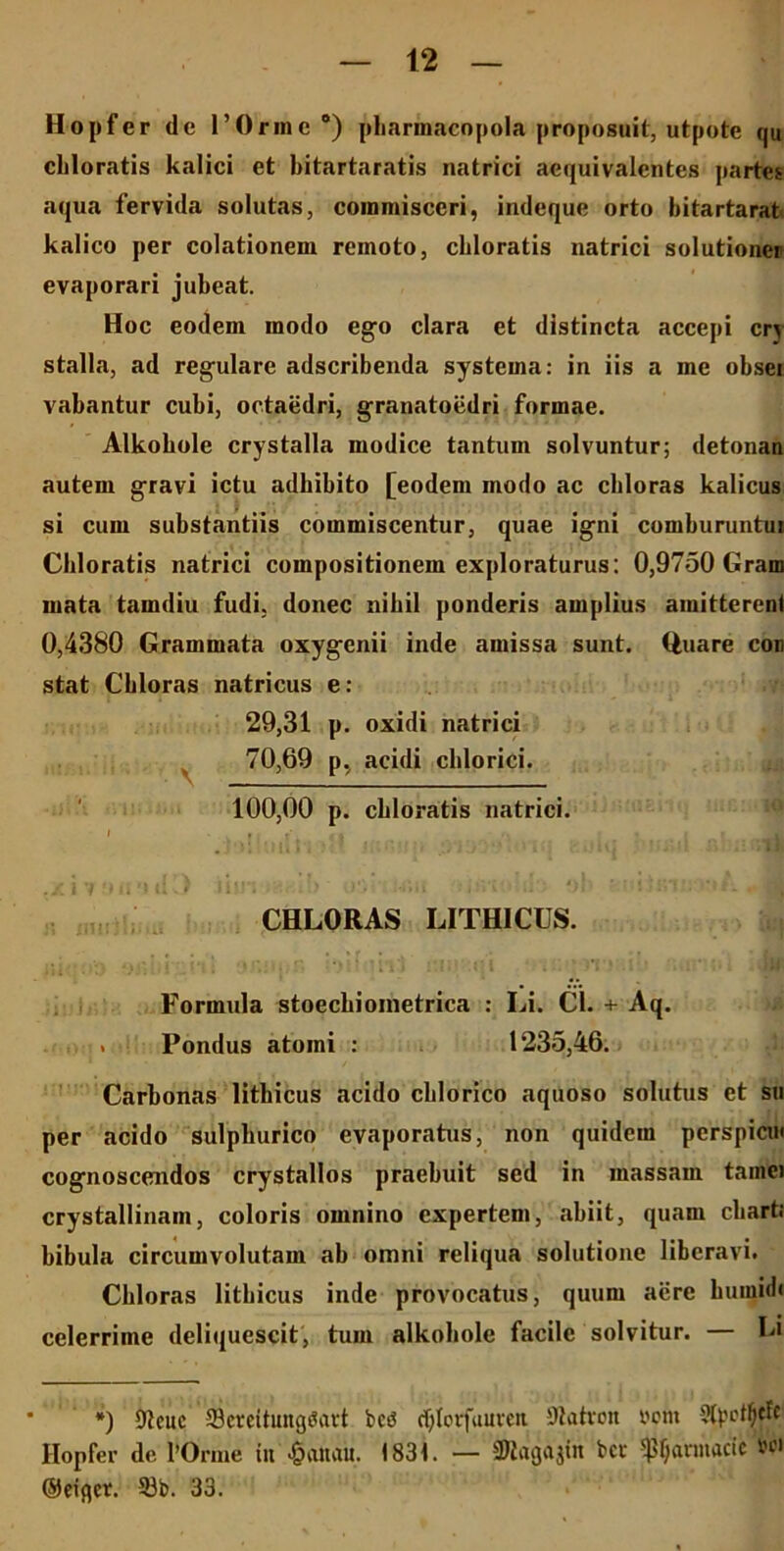 Hopfer de 1’Orinc °) pharmacopola proposuit, utpote qu cliloratis kalici et bitartaratis natrici aequivalentes partes aqua fervida solutas, commisceri, indeque orto bitartarat kalico per colationem remoto, cliloratis natrici solutioncr evaporari jubeat. Hoc eodem modo ego clara et distincta accepi crj stalla, ad regulare adscribenda systema: in iis a me obsei vabantur cubi, octaedri, granatoedri formae. Alkobole crystalla modice tantum solvuntur; detonan autem gravi ictu adbibito [eodem modo ac chloras kalicus si cum substantiis commiscentur, quae igni comburuntui Cliloratis natrici compositionem exploraturus: 0,9750 Gram mata tamdiu fudi, donec nihil ponderis amplius amitterent 0,4380 Grammata oxygcnii inde amissa sunt. Quare con stat Chloras natricus e: 29,31 p. oxidi natrici 70,69 p, acidi chlorici. 100,00 p. cbloratis natrici. I ' t I t' «t i r .x 11 ■*ii 'i tli) inn : . > Vj .. or m *.;rsv. CHLORAS LITHICUS. ili . ’’ i .* <;« - ; ' 4* Formula stoechioinetriea : Li. Cl. + Aq. . Pondus atomi : 1235,46. Carbonas litbicus acido chlorico aquoso solutus et su per acido sulpkurico evaporatus, non quidem perspicui cognoscendos crystallos praebuit sed in massam tamei crystallinam, coloris omnino expertem, abiit, quam cbarti bibula circumvolutam ab omni reliqua solutione liberavi. Chloras litbicus inde provocatus, quum aere humidi celerrime deliquescit, tum alkobole facile solvitur. — Li *) Dlcuc 39«eitung$art bet? djtorfuureit 9tatron »om Hopfer de fOrme tu 1831. — SJiagajiit bcc Januarie Ut’1 ®eigct. 33b. 33.