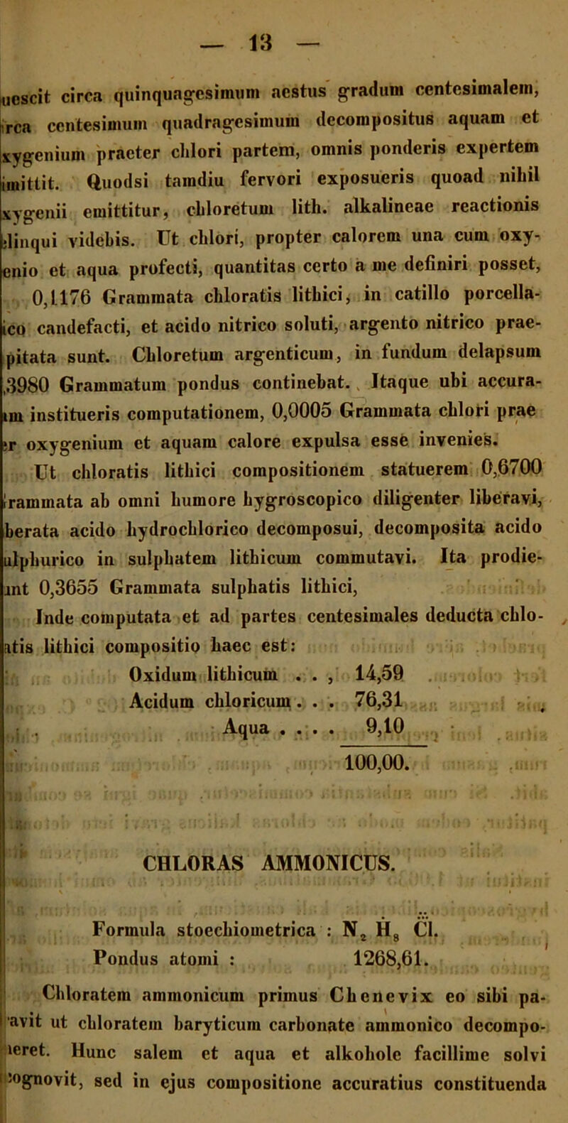 nescit circa quinquagesimum aestus gradum ccntesimalein, rea centesimum quadragesimum decompositus aquam et xygenium praeter clilori partem, omnis ponderis expertem imitlit. Quodsi tamdiu fervori exposueris quoad nihil xygenii emittitur, chloretum lith. alkalineae reactionis •linqui videbis. Ut chlori, propter calorem una cum oxy- enio et aqua profecti, quantitas certo a me definiri posset, 0,1.176 Grammata chloratis lithici, in catillo porcella- ico candefacti, et acido nitrico soluti, argento nitrico prae- pitata sunt. Chloretum argenticum, in fundum delapsum ,3980 Grammatum pondus continebat. Itaque ubi accura- nu institueris computationem, 0,0005 Grammata chlori prae ;r oxygenium et aquam calore expulsa esse invenies. Ut chloratis lithici compositionem statuerem 0,6700 Irammata ab omni humore hygroscopico diligenter liberavi, berata acido hydrochlorico decomposui, decomposita acido ulphurico in sulphatem lithicum commutavi. Ita prodie- jnt 0,3655 Grammata sulphatis lithici, Inde computata et ad partes centesimales deducta chlo- atis lithici compositio haec est: Oxidum lithicum . . , 14,59 Acidum chloricum. . . 76,31 Aqua .... 9,10 100,00. CHLORAS AMMONICUS. Formula stoechiometrica : N2 H8 CI. Pondus atomi : 1268,61. Cbloratem ammonicum primus Chenevix eo sibi pa- avit ut cbloratem baryticum carbonate ammonico decompo- veret. Hunc salem et aqua et alkoholc facillime solvi isognovit, sed in ejus compositione accuratius constituenda