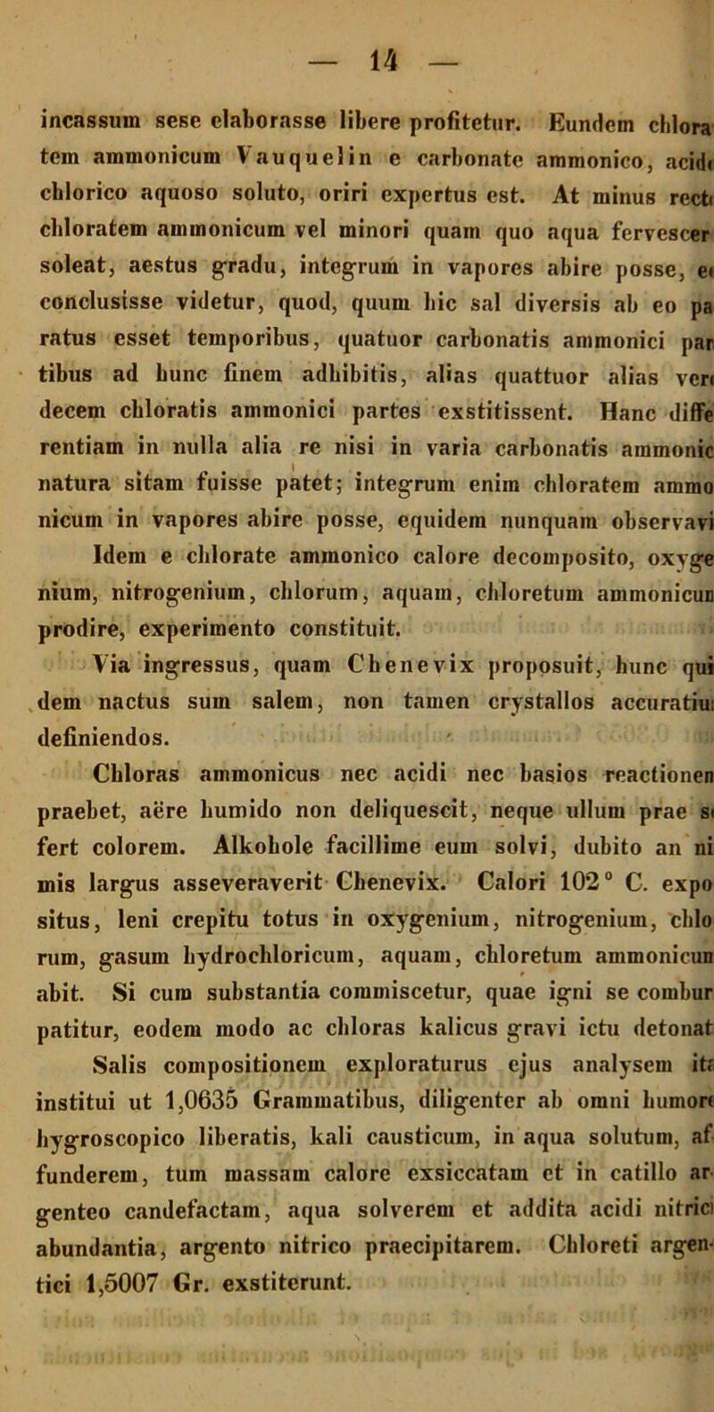 incassum sesc elaborasse libere profitetur. Eundem chlora tem ammonicum Vauquelin c carbonate ammonico, acidi chlorico aquoso soluto, oriri expertus est. At minus recti cbloratem ammonicum vel minori quam quo aqua fervescer soleat, aestus gradu, integrum in vapores abire posse, e* conclusisse videtur, quod, quum bic sal diversis ab eo pa ratus esset temporibus, quatuor carbonatis ammonici par- tibus ad bunc finem adbibitis, alias quattuor alias veri decem cbloratis ammonici partes exstitissent. Hanc diffe rentiam in nulla alia re nisi in varia carbonatis ammonic natura sitam fuisse patet; integrum enim chloratem ammo nicum in vapores abire posse, equidem nunquam observavi Idem e cblorate ammonico calore decomposito, oxyge nium, nitrogenium, chlorum, aquam, cbloretum ammonicun prodire, experimento constituit. Via ingressus, quam C bene vix proposuit, lmnc qui dem nactus sum salem, non tamen crystallos accuratius definiendos. Cbloras ammonicus nec acidi nec basios reactionen praebet, aere humido non deliquescit, neque ullum prae si fert colorem. Alkobole facillime eum solvi, dubito an ni mis largus asseveraverit Chenevix. Calori 102° C. expo situs, leni crepitu totus in oxygenium, nitrogenium, clilo rum, gasum hydrochloricum, aquam, cbloretum ammonicun abit. Si cura substantia commiscetur, quae igni se combur patitur, eodem modo ac cbloras kalicus gravi ictu detonat Salis compositionem exploraturus ejus analysem ita institui ut 1,0635 Grammatibus, diligenter ab omni humori bygroscopico liberatis, kali causticum, in aqua solutum, af funderem, tum massam calore exsiccatam et in catillo ar genteo candefactam, aqua solverem et addita acidi nitrici abundantia, argento nitrico praecipitarem. Chloreti argen- tici 1,5007 Gr. exstiterunt.