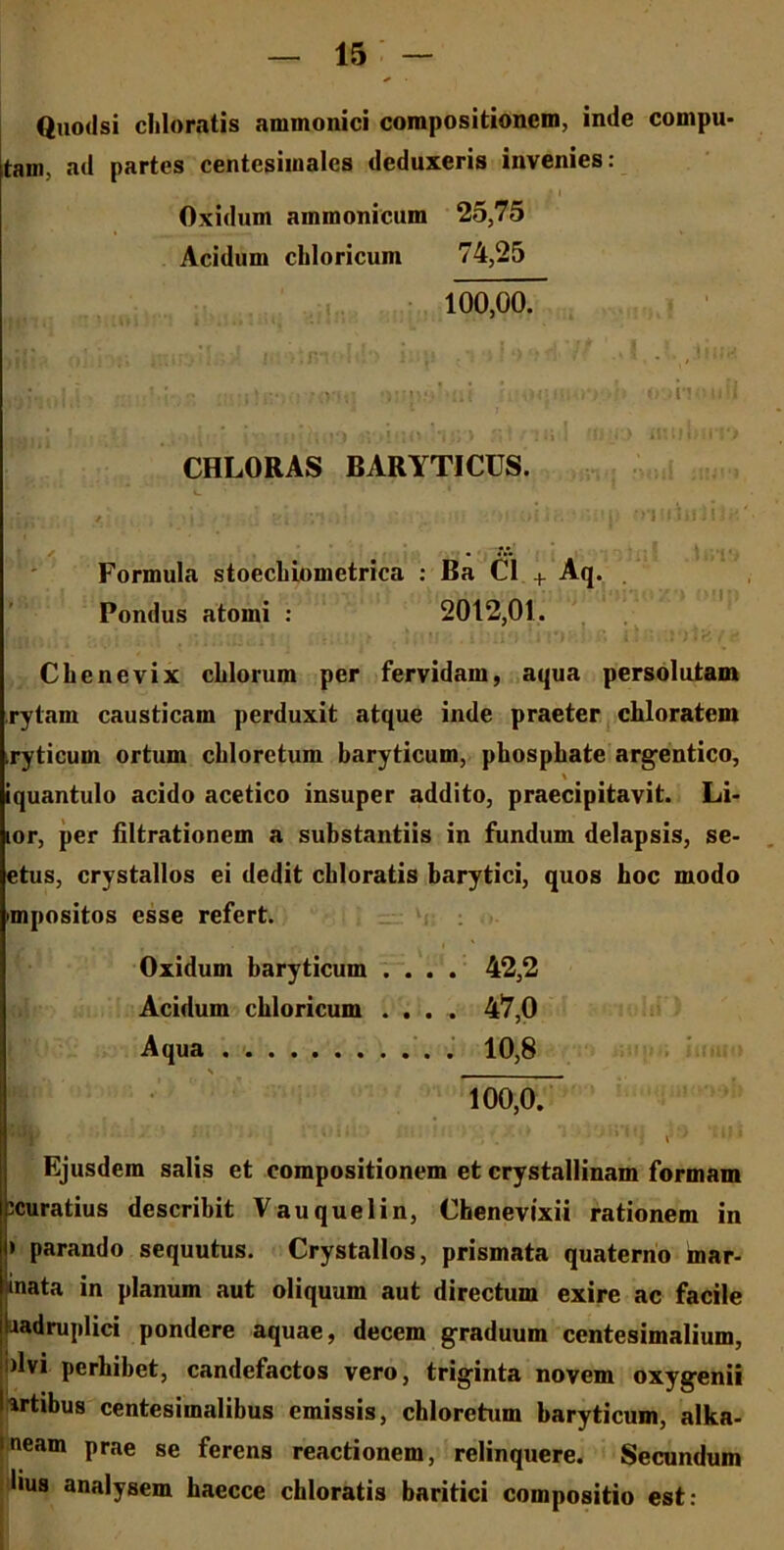 Quodsi cbloratis ammonici compositionem, inde compu- tam, ad partes centesimalcs deduxeris invenies: • l Oxidum ammonicum 25,75 Acidum chloricum 74,25 100,00. . , • ' • m • ’ ha* q<|wo*>t>h o-.hm.il CHLORAS BARYTICUS. ' ■ ‘.i Formula stoechiometrica : Ba C1 + Aq. Pondus atomi : 2012,01. Chenevix chlorum per fervidam, aqua persolutam rytam causticam perduxit atque inde praeter chloratem xyticum ortum chloretum baryticum, pbospbate argentico, \ iquantulo acido acetico insuper addito, praecipitavit. Li- lor, per filtrationem a substantiis in fundum delapsis, se- etus, crystallos ei dedit cbloratis barytici, quos hoc modo impositos esse refert. Oxidum baryticum .... 42,2 Acidum chloricum .... 47,0 Aqua 10,8 s 100,0. : • . / » 1y, t LUI Ejusdem salis et compositionem et crystallinam formam icuratius describit Vauquelin, Chenevixii rationem in • parando sequutus. Crystallos, prismata quaterno mar- mata in planum aut oliquum aut directum exire ac facile uadruplici pondere aquae, decem graduum centesimalium, dvi perbibet, candefactos vero, triginta novem oxygenii artibus centesimalibus emissis, chloretum baryticum, alka- neam prae se ferens reactionem, relinquere. Secundum lius analysem haecce cbloratis baritici compositio est:
