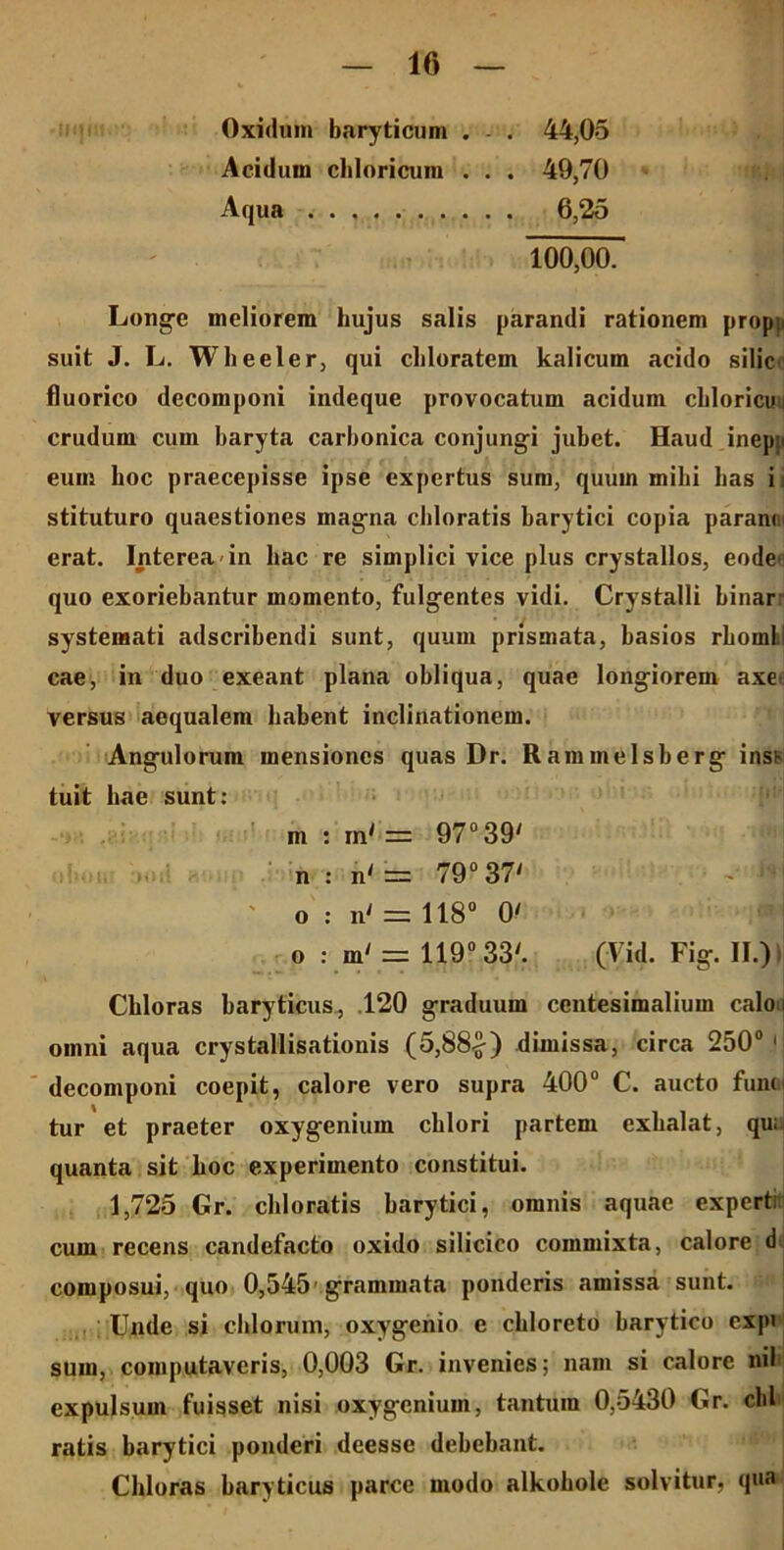Oxidum baryticum . - . 44,05 Aciduui cbloricum . . . 49,70 Aqua 6,25 100,00. Longe meliorem hujus salis parandi rationem propp suit J. L. Wheeler, qui cliloratem kalicum acido silic fluorico decomponi indeque provocatum acidum cliloricun crudum cum baryta carbonica conjungi jubet. Haud inepji eum boc praecepisse ipse expertus sum, quum milii lias i stituturo quaestiones magna cbloratis barytici copia paranm erat. Interea in hac re simplici vice plus crystallos, eode> quo exoriebantur momento, fulgentes vidi. Crystalli binar: systemati adscribendi sunt, quum prismata, basios rhomL cae, in duo exeant plana obliqua, quae longiorem axe> versus aequalem habent inclinationem. Angulorum mensiones quas Dr. Rammelsberg inss tuit hae sunt: m : in' = 97° 39' n : n' = 79° 37' o : n' = 118° 0' o : m' = 119° 33'. (Fid. Fig. II.)I Chloras baryticus, 120 graduum centesimalium calou omni aqua crystallisationis (5,88£) dimissa, circa 250° 1 decomponi coepit, calore vero supra 400° C. aucto funoi tur et praeter oxygenium chlori partem exhalat, qu; quanta sit hoc experimento constitui. 1,725 Gr. cbloratis barytici, omnis aquae expert; cum recens candefacto oxido silicico commixta, calore d composui, quo 0,545 grammata ponderis amissa sunt. Unde si cillorum, oxygenio e chloreto barytico exp» sum, computaveris, 0,003 Gr. invenies; nam si calore nil expulsum fuisset nisi oxygenium, tantum 0,5430 Gr. cbl ratis barytici ponderi deesse debebant. Chloras baryticus parce modo alkobole solvitur, qua