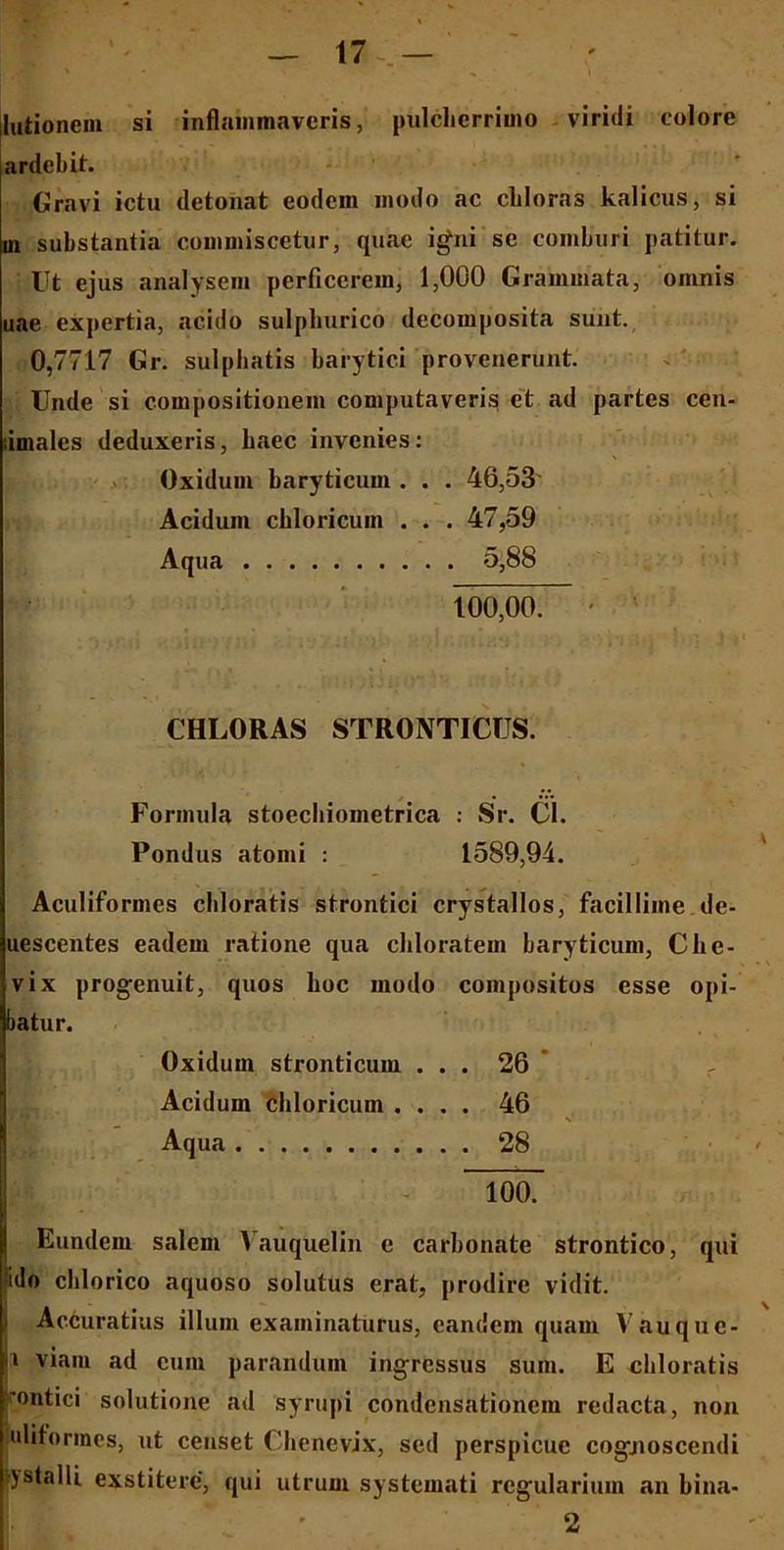 — 17-— ; lationem si inflammaveris, pulcherrimo viridi colore ardelit. Gravi ictu detonat eodem modo ac cliloras kalicus, si in substantia commiscetur, quae igni se comburi patitur. Ut ejus analysem perficerem, 1,000 Grammata, omnis uae expertia, acido sulphurico decomposita sunt. 0,7717 Gr. sulphatis barytici provenerunt. Unde si compositionem computaveris et ad partes cen- imalcs deduxeris, haec invenies: Oxidum haryticum . . . 46,53 Acidum chloricuin . . . 47,59 Aqua 5,88 100,00. • ' CHLORAS STRONTICUS. Formula stoecbiometrica : Sr. Cl. Pondus atomi : 1589,94. Aculiformes chloratis strontici crystallos, facillime de- uescentes eadem ratione qua chloratem haryticum, Che- vix progenuit, quos hoc modo compositos esse opi- batur. Oxidum stronticum ... 26 Acidum chloricum .... 46 Aqua 28 • 100. Eundem salem Vauquelin e carbonate strontico, qui !do chlorico aquoso solutus erat, prodire vidit. Accuratius illum examinaturus, eandem quam Vauquc- i viam ad eum parandum ingressus sum. E chloratis 'ontici solutione ad syrupi condensationem redacta, non uliformes, ut censet Chenevix, sed perspicue cogjioscendi jstalli exstitere, qui utrum systemati regularium an bina- 2