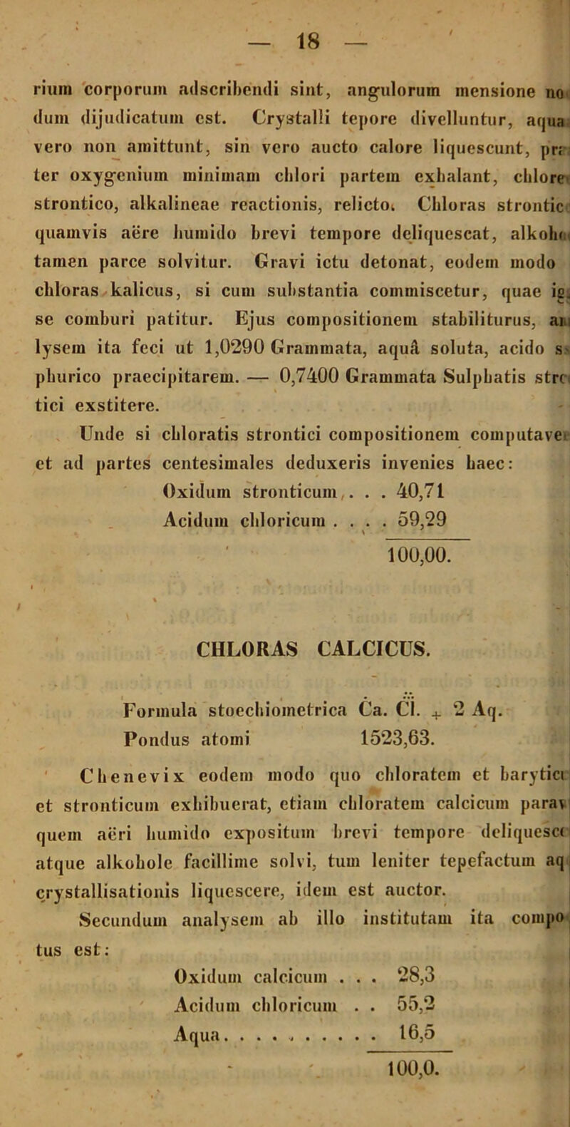 rium corporum adscribcndi sint, angulorum mensione no dum dijudicatum est. Crystalli tepore divelluntur, aqua vero non amittunt, sin vero aucto calore liquescunt, pr; ter oxygenium minimam clilori partem exhalant, chlore strontico, alkalineae reactionis, relictoi Chloras strontic quamvis aere liumido brevi tempore deliquescat, alkolu tamen parce solvitur. Gravi ictu detonat, eodem modo chloras kalicus, si cum substantia commiscetur, quae is. se comburi patitur. Ejus compositionem stabiliturus, ai lysem ita feci ut 1,0290 Grammata, aquA soluta, acido s~ pburico praecipitarem. — 0,7400 Grammata Sulphatis stre. tici exstitere. Unde si cbloratis strontici compositionem computavet et ad partes centesimales deduxeris invenies haec: Oxidum stronticum ... 40,71 Acidum chloricum . . . . 59,29 100,00. ' « / •- | CHLORAS CALCICUS. Formula stoechioinetrica Ca. Cl. + 2 Aq. Pondus atomi 1523,63. Chenevix eodem modo quo chloratem et harytici et stronticum exhibuerat, etiam cbloratem calcicum parat quem aeri liumido expositum brevi tempore deliquesce atque alkohole facillime solvi, tum leniter tepefactum aq crystallisationis liquescere, idem est auctor. Secundum analysem ab illo institutam ita couipo tus est: Oxidum calcicum . . . 28,3 Acidum chloricum . . 55,2 Aqua 16,5 100,0.