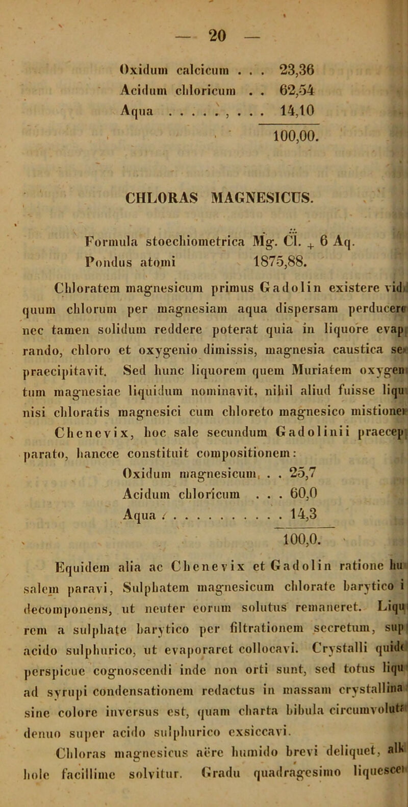 Oxidiim calcicmn . . . 23,36 Acidum cliloricum . . 62,54 Aqua ......... 14,10 100,00. CHLORAS MAGNESICUS. Formula stoechioinetrica Mg. Cl. + 6 Aq. Pondus atomi 1875,88. Cliloratem magnesicum primus Gadolin existere vidi quum cillorum per magncsiam aqua dispersam perducere nec tamen solidum reddere poterat quia in liquore evap rando, cliloro et oxygenio dimissis, magnesia caustica se> praecipitavit. Sed hunc liquorem quem Muriatem oxygen tum magnesiac liquidum nominavit, nihil aliud fuisse liqu nisi cliloratis raagnesici cum cliloreto magnesico mistionei Cliencvix, hoc sale secundum Gadolinii praecep: parato, hancce constituit compositionem: Oxidum magnesicum, . . 25,7 Acidum cliloricum . . . 60,0 Aqua : 14,3 100,0. Equidem alia ac Chenevix et Gadolin ratione hu salem paravi, Sulpbatem magnesicum chlorate barytico i decomponens, ut neuter eorum solutus remaneret. Liqui rem a sulpbate barytico per filtrationem secretum, sup1 acido sulpburico, ut evaporaret collocavi. Crystalli quid( jicrsjiicuc cognoscendi inde non orti sunt, sed totus liqu ad syrupi condensationem redactus in massam crystallina sine colore inversus est, quam charta bibula circumvoluti denuo super acido sulpburico exsiccavi. Chloras magnesicus aere lmmido brevi deliquet, alk bole facillime solvitur. Gradu quadragesimo liqucscei