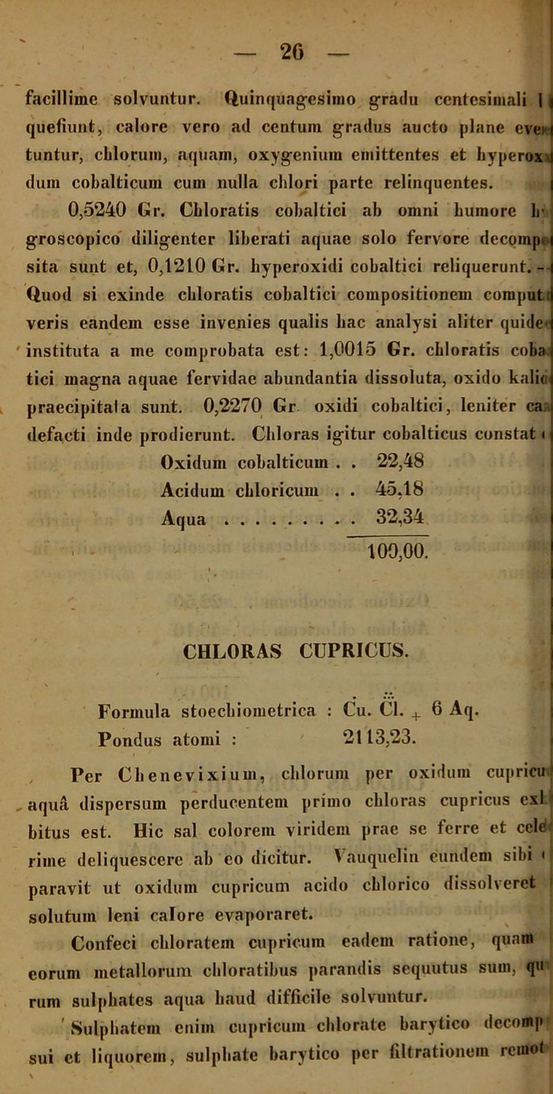 2G facillime solvuntur. Quinquagesimo gradu ccntesimali 1 i quefiunt, calore vero ad centum gradus aucto plane cvei i tuntur, chloruin, aquam, oxygenium emittentes et hyperoxx dum cobalticuin cum nulla chlori parte relinquentes. 0,5240 Gr. Cbloratis cobaltici ab omni humore lr groscopico diligenter liberati aquae solo fervore decoinpi sita sunt et, 0,1210 Gr. hyperoxidi cobaltici reliquerunt.- Quod si exinde cbloratis cobaltici compositionem computi veris eandem esse invenies qualis hac analysi aliter quide' 'instituta a ine comprobata est: 1,0015 Gr. cbloratis cuba tici magna aquae fervidae abundantia dissoluta, oxido kalio praecipitata sunt. 0,2270 Gr oxidi cobaltici, leniter ca; defacti inde prodierunt. Chloras igitur cobalticus constat i Oxiduin cobalticuin . . 22,48 Acidum cbloricum . . 45,18 Aqua 32,34 100,00. CHLORAS CUPRICUS. Formula stoechiometrica : Cu. Cl. + 6 Aq. Pondus atomi : 2113,23. Per Chenevixium, cblorum per oxiduin cupricu1 , aqua dispersum perducentem primo chloras cupricus exi bitus est. Hic sal colorem viridem prae se ferre et cete riine deliquescere ab eo dicitur. Vauquelin eundem sibi < paravit ut oxiduin cupricum acido cblorico dissolveret i solutum leni calore evaporaret. Confeci cbloratem cupricum eadem ratione, quam eorum metallorum cliloratibus parandis sequutus sum, qu rum sulpbates aqua haud difficile solvuntur. ' Sulphatem enim cupricum cblorate barytico decomp sui et liquorem, sulphate barytico per filtrationom remot