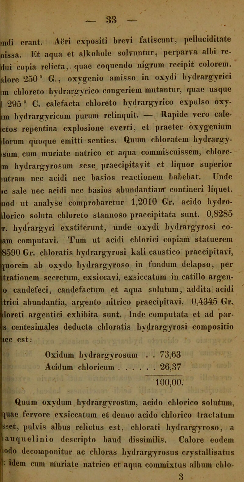 ,m|i erant. Acri expositi brevi fatiscunt, pelluciditate uissa. Et aqua et alkohole solvuntur, perparva albi re- dui copia relicta, quae coquendo nigrum recipit colorem, alore 250° G., oxygenio amisso in oxydi bydrargyrici m cbloreto hydrargyrico congeriem mutantur, quae usque 1 295° C. calefacta cbloreto hydrargyrico expulso oxy- im hydrargyricum purum relinquit. — Rapide vero cale- ctos repentina explosione everti, et praeter oxygenium .lorum quoque emitti senties. Quum chloratem hydrargy- sum cum muriate natrico et aqua commiscuissem, cblore- m hydrargyrosum sese praecipitavit et liquor superior •utram nec acidi nec basios reactionem babebat. Unde ic sale nec acidi nec basios abundantiaur contineri liquet, uod ut analysc comprobaretur 1,2010 Gr. acido bydro- ilorico soluta cbloreto stannoso praecipitata sunt. 0,8285 r. bydrargyri exstiterunt, unde oxydi bydrargyrosi eo- am computavi. Tum ut acidi cblorici copiam statuerem 8590 Gr. cbloratis bydrargyrosi kali caustico praecipitavi, }uorem ab oxydo bydrargyroso in fundum delapso, per trationein secretum, exsiccavi, exsiccatum in catillo argen- o candefeci, candefactum et aqua solutum, addita acidi trici abundantia, argento nitrico praecipitavi. 0,4345 Gr. ' / ' i iloreti argentici exbibita sunt. Inde computata et ad par- s centesimales deducta cbloratis bydrargyrosi compositio *ec est: Oxidum bydrargyrosum . . 73,63 Acidum cbloricum 26,37 100,00. Quum oxydum bydrargyrosnm, acido cblorico solutum, juae fervore exsiccatum et denuo acido cblorico tractatum Jset, pulvis albus relictus est, cblorati bydrargyroso, a auquclinio descripto baud dissimilis. Calore eodem odo decomponitur ac cbloras bydrargyrosus crystallisatus I; idem cum muriate natrico et aqua commixtus album cblo- 3