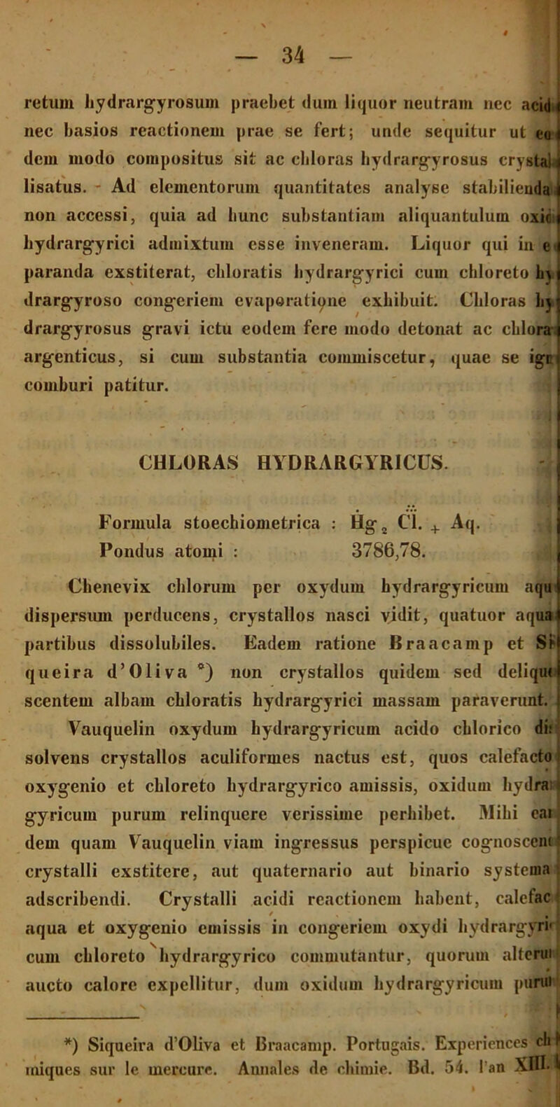 retuin hydrargyrosum praebet dum liquor neutram nec acidi nec basios reactionem prae se fert; unde sequitur ut eoi dem modo compositus sit ac cbloras hydrargyrosus crystal lisatus. Ad elementorum quantitates analyse stabilienda non accessi, quia ad liunc substantiam aliquantulum oxie bydrargyrici admixtum esse inveneram. Liquor qui in e' paranda exstiterat, cbloratis bydrargyrici cum chloreto b> drargyroso congeriem evaporatione exhibuit. Cbloras hj drargyrosus gravi ictu eodem fere modo detonat ac chlora argenticus, si cum substantia commiscetur, quae se igc comburi patitur. 11 CHLORAS HYDRARGYR1CUS. Formula stoechiometrica : Hg„ C’1. + Aq. Pondus atomi : 3786,78. Chenevix cillorum per oxydum bydrargyricum aqu dispersum perducens, crystallos nasci vidit, quatuor aqua partibus dissolubiles. Eadem ratione Braacamp et Si queira d’01ivac) non crystallos quidem sed deliqui scentem albam cbloratis bydrargyrici massam paraverunt. Vauquelin oxydum bydrargyricum acido cblorico di: solvens crystallos aculiformes nactus est, quos calefacto, oxygenio et chloreto hydrargyrico amissis, oxidum hydra gyricum purum relinquere verissime perbibet. Mibi eai dem quam Vauquelin viam ingressus perspicue cognosceni * crystalli exstitere, aut quaternario aut binario systema adseribendi. Crystalli acidi reactionem habent, calefac aqua et oxygenio emissis in congeriem oxydi bydrargyri' cum cbloreto hydrargyrico commutantur, quorum alterui aucto calore expellitur, dum oxidum bydrargyricum purui /•■■] *) Siqueira d’01iva et Braacamp. Portugais. Experiences ch 1 iniques sur le mercare. Annales de chimie. Bd. 54. 1 an