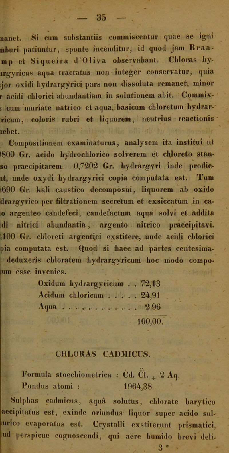 nanet. Si cum substantiis commiscentur quae sc igni mburi patiantur, sponte incenditur, id quod jam Braa- rnp et Siqueira d’Oliva observabant. Chloras by- irgyricus aqua tractatus non integer conservatur, quia ;jor oxidi bydrargyrici pars non dissoluta remanet, minor r acidi cblorici abundantiam in solutionem abit. Commix- > cum uiuriate natrico et aqua, basicum cbloretum bydrar-' ricum, coloris rubri et liquorem, neutrius reactionis lebct. — Compositionem examinaturus, analysem ita institui ut •800 Gr. acido hydrocblorico solverem et cbjoreto stan- so praecipitarem 0,7202 Gr. hydrargyri inde prodie- lt, unde oxydi 'bydrargyrici copia computata est. Tum $690 Gr. kali caustico decomposui, liquorem ab oxido drargyrico per filtrationem secretum et exsiccatum in ca- o argenteo candefeci, candefactum aqua solvi et addita di nitrici abundantia, argento nitrico praecipitavi, tl 00 Gr. cbloreti argcntici exstitere, unde acidi cblorici pia computata est. Quod si baec ad partes centesima- ; deduxeris cblorateiu bydrargyricum boc modo compo- um esse invenies. Oxiduin bydrargyricum . . 72,13 Acidum cliloricum ...... 24,91 Aqua 2,96 100,00. CHLORAS CADMICUS. Formula stoecbiometrica : Cd. Cl. ^ 2 Aq. Pondus atomi : 1964,38. Sulpbas cadmicus, aqua, solutus, cblorate barytico aecipitatus est, exinde oriundus liquor super acido sul- urico evaporatus est. Crystalli exstiterunt prismatici, ud perspicue cognoscendi, qui aere bumido brevi dcli- 3 0 *