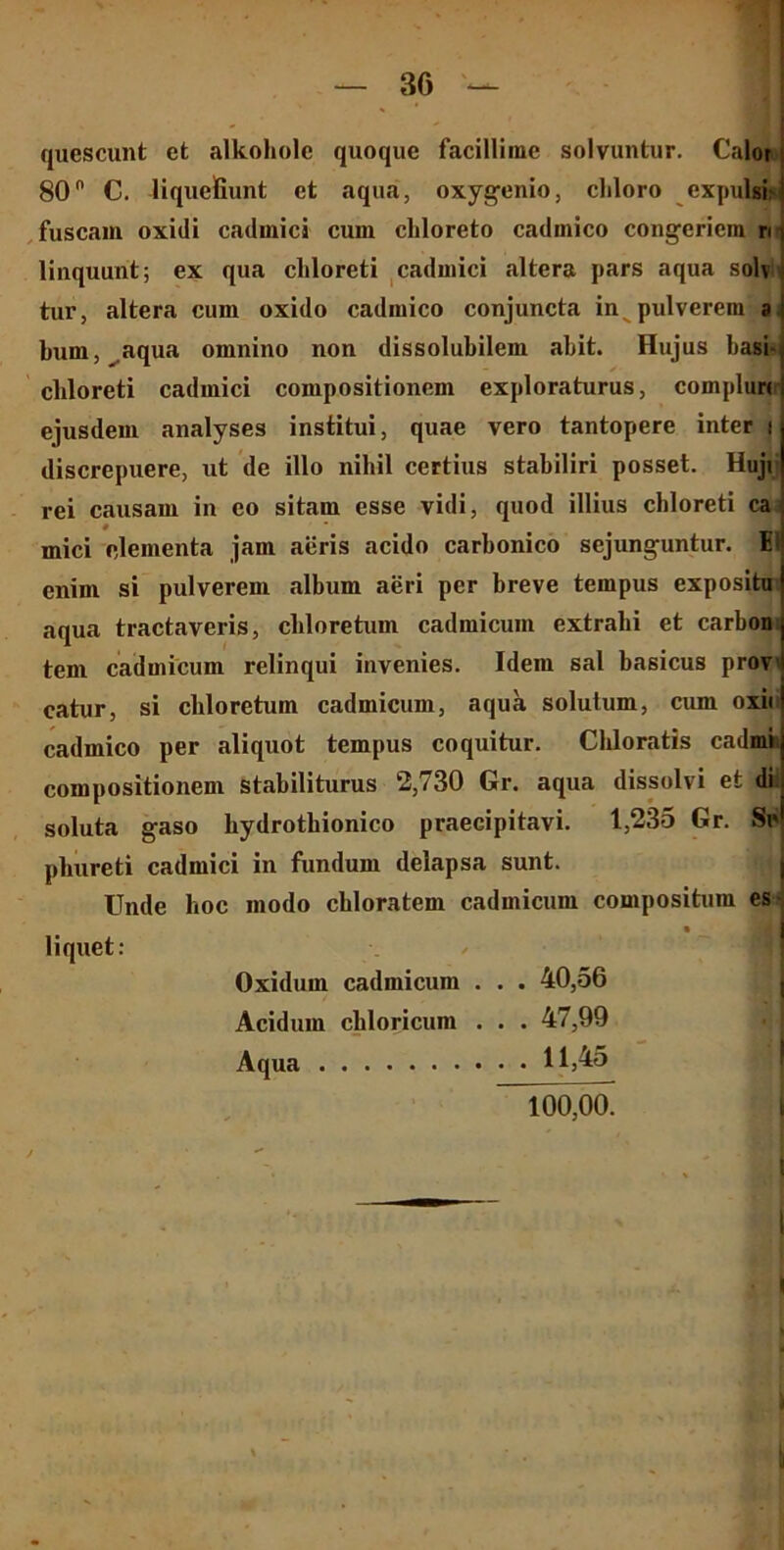 quescunt ct alkoholc quoque facillime solvuntur. Calor j 80° C. liquefiunt et aqua, oxygenio, cliloro expulsi? i fuscam oxidi cadmici cum cliloreto cadmico congeriem ri \ linquunt; ex qua cliloreti cadmici altera pars aqua solv i tur, altera cum oxido cadmico conjuncta in pulverem ai bum, aqua omnino non dissolubilem abit. Hujus basi- chloreti cadmici compositionem exploraturus, complun ejusdem analyses institui, quae vero tantopere inter i discrepuere, ut de illo nibil certius stabiliri posset. Huji rei causam in eo sitam esse vidi, quod illius cliloreti ca mici elementa jam aeris acido carbonico sejunguntur. EI enim si pulverem album aeri per breve tempus expositu aqua tractaveris, cliloretum cadmicuin extrabi et carbon tem cadmicum relinqui invenies. Idem sal basicus prov catur, si cliloretum cadmicum, aqua solutum, cum oxii cadmico per aliquot tempus coquitur. Cliloratis cadmi compositionem stabiliturus 2,730 Gr. aqua dissolvi et di soluta gaso bydrotbionico praecipitavi. 1,235 Gr. Se pbureti cadmici in fundum delapsa sunt. Unde hoc modo chloratem cadmicum compositum es- liquet: Oxidum cadmicum . . . 40,56 Acidum cliloricum . . . 47,99 Aqua 11,45