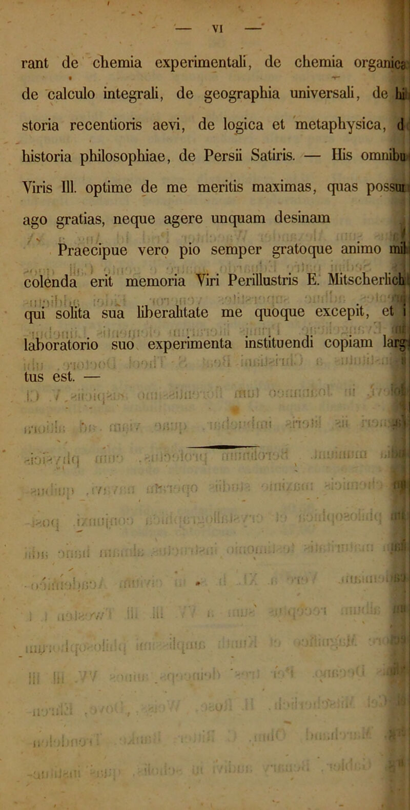 rant de chemia experimentali, de chemia organica de calculo integrali, de geographia universali, de hi storia recentioris aevi, de logica et metaphysica, d historia philosophiae, de Persii Satiris. — His omnibu Viris 111. optime de me meritis maximas, quas possm ago gratias, neque agere unquam desinam t Praecipue vero pio semper gratoque animo mil; , , • . colenda erit memoria Viri Perillustris E. Mitscherlich ... . , f. qui solita sua liberalitate me quoque excepit, et Ifl ■ . ■ 1 •‘ib ;;1 , !* laboratorio suo experimenta instituendi copiam largi idli . : \ V)\U tus est. — ,od -uujiJ^rui- |j / , *ll ,.iIC|*rtf> Ouii yi\}WJ utut oonnncol m imiii!» bn.raciv /mup .•mdondcm «rioH! no;* luirimnu tili r-.iOi^yuq unr; ^si< i;m , r/j■. /i *u)oo’i(rn{ fnnffiloiocl t ifHZ/JCii ) I i * 1 i i !> 11 i i i; j i i 30 HJ I <:* > trlinlOiUj >■' lunim : , li>Iri' fif'*- ili ili t t<] }• «i ii. I)1 liiiJ . * j'‘‘ J- mr> :n< II! !ii -/V *• ilO’Hu’1 ■ uobbnoo: • iui‘>‘)')Cl i ai* -..O; noti lotia iodi liU I muri \ni.h