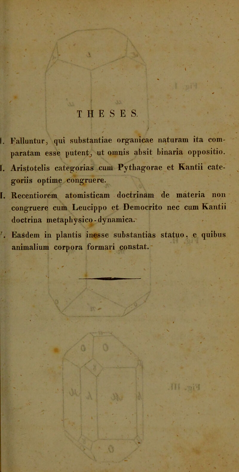 THESES. / V / . / . I. Falluntur, qui substantiae organicae naturam ita com- paratam esse putent, ut omnis absit binaria oppositio. I. Aristotelis categorias cum Pythagorae et Kantii cate- goriis optime congruere. I. Recentiorein atomisticam doctrinam de materia non congruere cum Leucippo et Democrito nec cum Kantii doctrina metaphysico - dynamica. T. Easdem in plantis inesse substantias statuo, e quibus animalium corpora formari constat. ) \ l \ ■