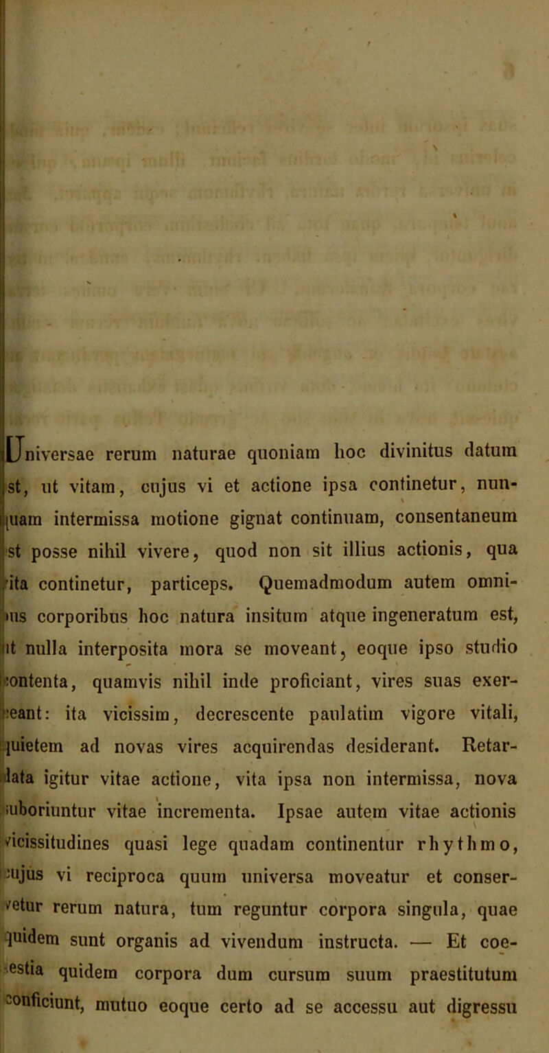 Universae rerum naturae quoniam hoc divinitus datum st, ut vitam, cujus vi et actione ipsa continetur, nun- piam intermissa motione gignat continuam, consentaneum st posse nihil vivere, quod non sit illius actionis, qua 'ita continetur, particeps. Quemadmodum autem omni- ms corporibus hoc natura insitum atque ingeneratura est, ut nulla interposita mora se moveant, eoque ipso studio Contenta, quamvis nihil inde proficiant, vires suas exer- ceant: ita vicissim, decrescente paulatim vigore vitali, quietem ad novas vires acquirendas desiderant. Retar- data igitur vitae actione, vita ipsa non intermissa, nova suboriuntur vitae incrementa. Ipsae autem vitae actionis i vicissitudines quasi lege quadam continentur rhythmo, nujus vi reciproca quum universa moveatur et conser- vetur rerum natura, tum reguntur corpora singula, quae pudem sunt organis ad vivendum instructa. •— Et coe- estia quidem corpora dum cursum suum praestitutum conficiunt, mutuo eoque certo ad se accessu aut digressu