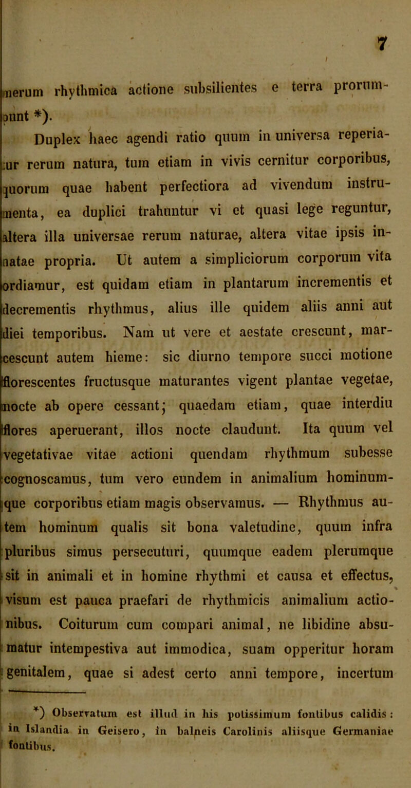 merum rhythmica actione subsilientes e terra prorum- punt *). Duplex haec agendi ratio quum in universa reperia- :ur rerum natura, tum etiam in vivis cernitur corporibus, juorum quae habent perfectiora ad vivendum instru- menta, ea duplici trahuntur vi et quasi lege reguntur, altera illa universae rerum naturae, altera vitae ipsis in- natae propria. Ut autem a simpliciorum corporum vita ordiamur, est quidam etiam in plantarum incrementis et decrementis rhythmus, alius ille quidem aliis anni aut diei temporibus. Nam ut vere et aestate crescunt, mar- cescunt autem hieme: sic diurno tempore succi motione florescentes fructusque maturantes vigent plantae vegetae, mocte ab opere cessantj quaedam etiam, quae interdiu Iflores aperuerant, illos nocte claudunt. Ita quum vel vegetativae vitae actioni quendam rhythmum subesse cognoscamus, tum vero eundem in animalium hominum- que corporibus etiam magis observamus. — Rhythmus au- tem hominum qualis sit bona valetudine, quum infra pluribus simus persecuturi, quumque eadem plerumque sit in animali et in homine rhythmi et causa et effectus, visum est pauca praefari de rhythmicis animalium actio- nibus. Coiturum cum compari animal, ne libidine absu- matur intempestiva aut immodica, suam opperitur horam genitalem, quae si adest certo anni tempore, incertum *) Observatum est illud in liis potissimum fontibus calidis: m Islandia in Geisero, in balneis Carolinis aliisque Germaniae fontibus.