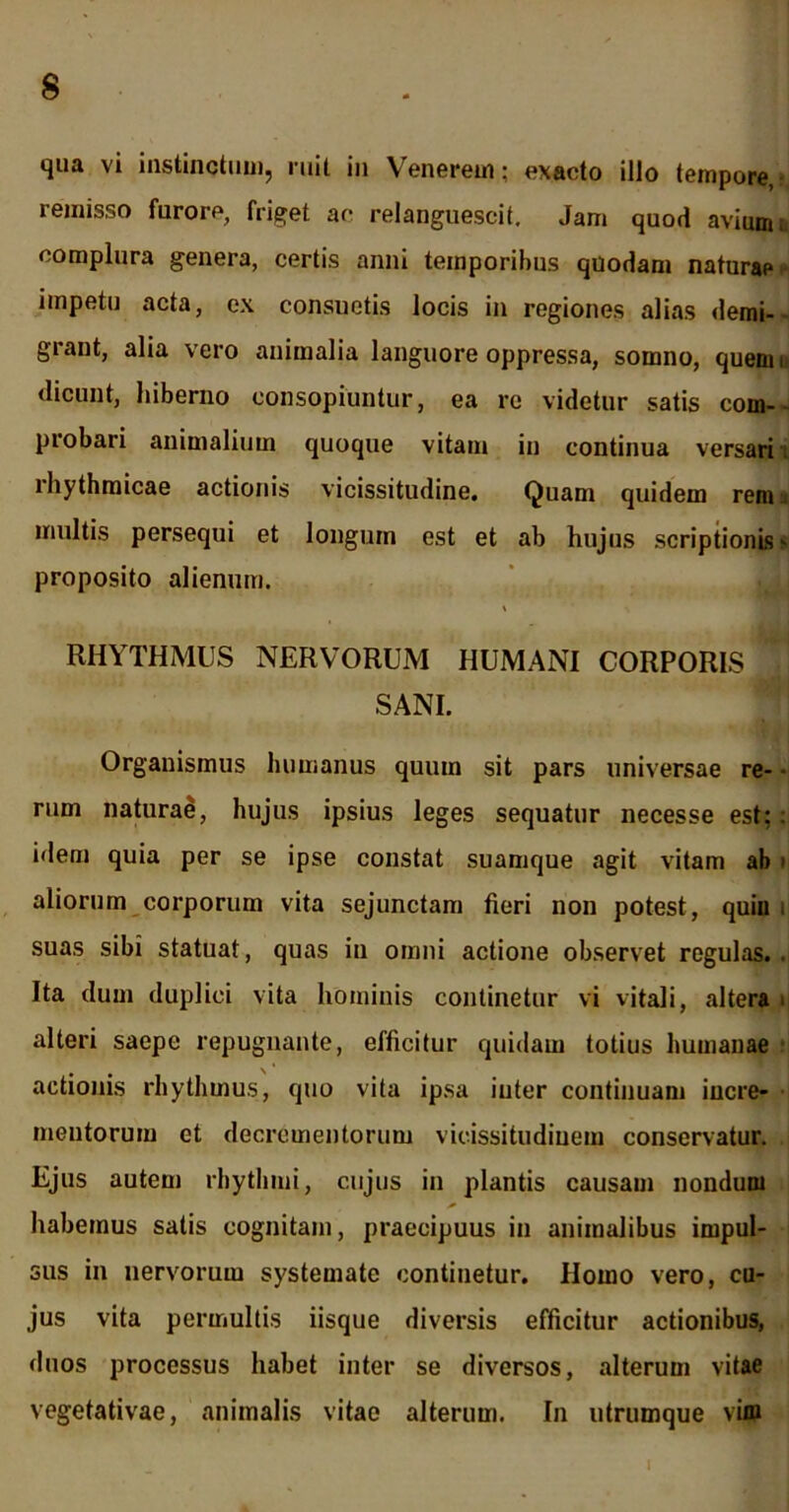 qua vi instinctum, ruit in Venerem; exacto illo tempore, remisso furore, friget ac relanguescit. Jam quod avium, complura genera, certis anni temporibus quodam naturae impetu acta, ex consuetis locis in regiones alias demi- grant, alia vero animalia languore oppressa, somno, quem i dicunt, hiberno consopiuntur, ea re videtur satis com- probari animalium quoque vitam in continua versari ihythmicae actionis vicissitudine. Quam quidem reni:: multis persequi et longum est et ab hujus scriptionis - proposito alienum. RHYTHMUS NERVORUM HUMANI CORPORIS SANI. Organismus humanus quum sit pars universae re- • rum naturae, hujus ipsius leges sequatur necesse est;: idem quia per se ipse constat suamque agit vitam ab » aliorum corporum vita sejunctam fieri non potest, quin suas sibi statuat, quas in omni actione observet regulas.. Ita dum duplici vita hominis continetur vi vitali, altera i alteri saepe repugnante, efficitur quidam totius humanae actionis rhythmus, quo vita ipsa inter continuam incre- mentorum et decrementorum vicissitudinem conservatur. Ejus autem rhythmi, cujus in plantis causam nondum habemus satis cognitam, praecipuus in animalibus impul- sus in nervorum systemate continetur. Homo vero, cu- jus vita permultis iisque diversis efficitur actionibus, duos processus habet inter se diversos, alterum vitae vegetativae, animalis vitae alterum. In utrumque vim I