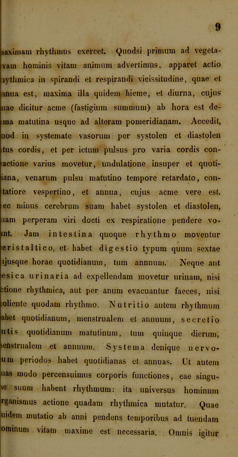 laximam rhythmus exercet. Quodsi primum ad vegeta- vam hominis vitam animum advertimus, apparet actio lythmica in spirandi et respirandi vicissitudine, quae et nnua est, maxima illa quidem hieme, et diurna, cujus nae dicitur acme (fastigium summum) ab hora est de- ma matutina usque ad alteram pomeridianam. Accedit, uod in systemate vasorum per systolen et diastolen tus cordis, et per ictum pulsus pro varia cordis con- ractione varius movetur, undulatione insuper et quoti- iana, venarum pulsu matutino tempore retardato, con- I tatiore vespertino, et annua, cujus acme vere est. ec minus cerebrum suam habet systolen et diastolen, uam perperam viri docti ex respiratione pendere vo- int. Jam intestina quoque rhythmo moventur eristaltico, et- habet digestio typum quum sextae ijusque horae quotidianum, tum annuum. Neque aut esica urinaria ad expellendam movetur urinam, nisi -tione rhythmica, aut per anum evacuantur faeces, nisi loliente quodam rhythmo. Nutritio autem rhythmum abet quotidianum, menstrualem et annuum, secretio utis quotidianum matutinum, tum quinque dierum, icnstrualem et annuum. Systema denique nervo* um periodos habet quotidianas et annuas. Ut autem uas modo percensuimus corporis functiones, eae singu- ie suum habent rhythmum: ita universus hominum trganismus actione quadam rhythmica mutatur. Quae uidem mutatio ab anni pendens temporibus ad tuendam oramum vitam maxime est necessaria. Omnis igitur