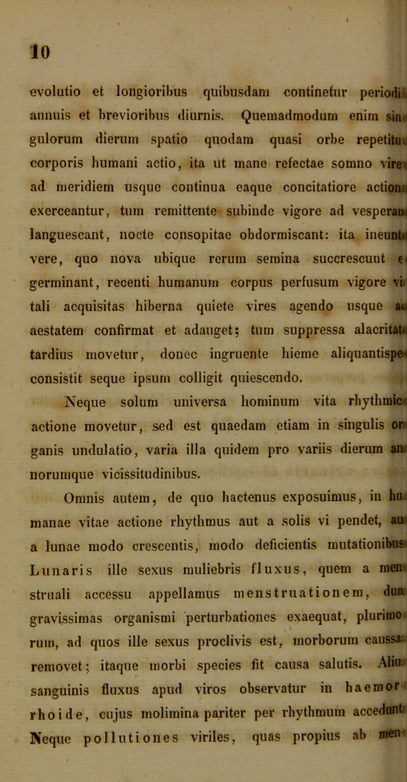 evolutio et longioribus quibusdam continetur periodi i annuis et brevioribus diurnis. Quemadmodum enim sin gulorum dierum spatio quodam quasi orbe repetitu, corporis humani actio, ita ut mane refectae somno vire, ad meridiem usque continua eaque concitatiore actiom. exerceantur, tum remittente subinde vigore ad vesperae languescant, nocte consopitae obdormiscant: ita inennbi vere, quo nova ubique rerum semina succrescunt e germinant, recenti humanum corpus perfusum vigore vi tali acquisitas hiberna quiete vires agendo usque at. aestatem confirmat et adauget; tum suppressa alacritat. tardius movetur, donec ingruente hieme aliquantisper consistit seque ipsum colligit quiescendo. Neque solum universa hominum vita rhythmice actione movetur, sed est quaedam etiam in singulis or ganis undulatio, varia illa quidem pro variis dierum an. norumque vicissitudinibus. Omnis autem, de quo hactenus exposuimus, in hu manae vitae actione rhythmus aut a solis vi pendet, au. a lunae modo crescentis, modo deficientis mutationibus Lunaris ille sexus muliebris fluxus, quem a meu struali accessu appellamus menstruationem, dun gravissimas organismi perturbationes exaequat, plurimo ruiri, ad quos ille sexus proclivis est, morborum caussa: removet; itaque morbi species fit causa salutis. Aliu: sanguinis fluxus apud viros observatur in ha emor rho i de, cujus molimina pariter per rhythmum accedant Neque pollutiones viriles, quas propius ab men