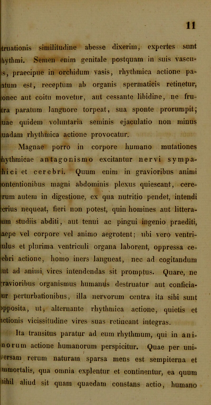 truationis similitudine abesse dixerim, expertes sunt hythmi. Semen enim genitale postquam in suis vascu* s, praecipue in orcliidum yasis, rhythmica actione pa- atum est, receptum ab organis spermaticis retinetur, onec aut coitu movetur, aut cessante libidine, ne fru- tra paratum languore torpeat, sua sponte prorumpit; uae quidem voluntaria seminis ejaculatio non minus uadarn rhythmica actione provocatur. Magnae porro in corpore humano mutationes hythraicae antagonismo excitantur nervi sympa- hici et cerebri. Quum enim in gravioribus animi ontentionibus magni abdominis plexus quiescant, cere- ruin autem in digestione, ex qua nutritio pendet, intendi crius nequeat, fieri non potest, quin homines aut littera- uin studiis abditi, aut tenui ac pingui ingenio praediti, aepe vel corpore vel animo aegrotent; ubi vero ventri- ulus et plurima ventriculi organa laborent, oppressa ce- ebri actione, homo iners langueat, nec ad cogitandum ut ad animi, vires intendendas sit promptus. Quare, ne ;ravioribus organismus humanus destruatur aut conficia- ur perturbationibus, illa nervorum centra ita sibi sunt >pposita, ut, alternante rhythmica actione, quietis et ictionis vicissitudine vires suas retineant integras. Ita transitus paratur ad eum rhythmum, qui in ani- liorum actione humanorum perspicitur. Quae per uni- f/ersam rerum naturam sparsa mens est sempiterna et immortalis, qua omnia explentur et continentur, ea quum uhil aliud sit quam quaedam constans actio, humano