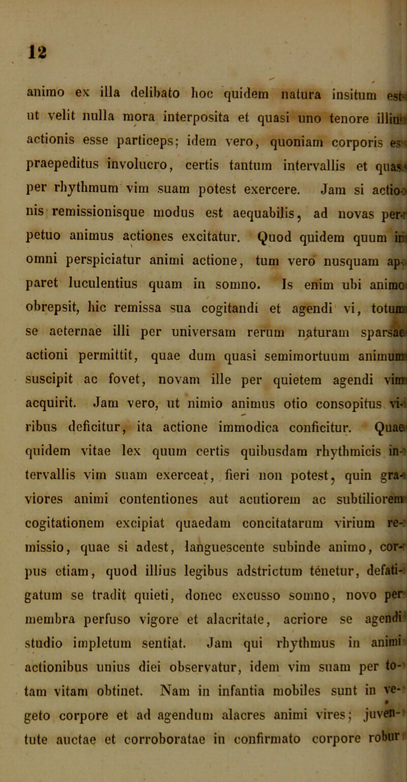 aniino ex illa delibato hoc quidem natura insitum esto ut velit nulla mora interposita et quasi uno tenore illimi actionis esse particeps; idem vero, quoniam corporis es- praepeditus involucro, certis tantum intervallis et quas* per rhythmum vim suam potest exercere. Jam si actio-: nis remissionisque modus est aequabilis, ad novas per-r petuo animus actiones excitatur. Quod quidem quum ici omni perspiciatur animi actione, tum vero nusquam ap- paret luculentius quam in somno. Is enim ubi anime obrepsit, hic remissa sua cogitandi et agendi vi, totunm se aeternae illi per universam rerum naturam sparsae actioni permittit, quae dum quasi semimortuum animumn suscipit ac fovet, novam ille per quietem agendi viim acquirit. Jam vero, ut nimio animus otio consopitus vi-: ribus deficitur, ita actione immodica conficitur. Quae quidem vitae lex quum certis quibusdam rhythmicis in- tervallis vim suam exerceat, fieri non potest, quin gra^ viores animi contentiones aut acutiorem ac subtiliorem cogitationem excipiat quaedam concitatarum virium re- missio, quae si adest, languescente subinde animo, cor- pus etiam, quod illius legibus adstrictum tenetur, defati- gatum se tradit quieti, donec excusso somno, novo per membra perfuso vigore et alacritate, acriore se agendi- studio impletum sentiat. Jam qui rhythmus iu animi actionibus unius diei observatur, idem vim suam per to- tam vitam obtinet. Nam in infantia mobiles sunt in ve- geto corpore et ad agendum alacres animi vires; juven- tute auctae et corroboratae in confirmato corpore robur