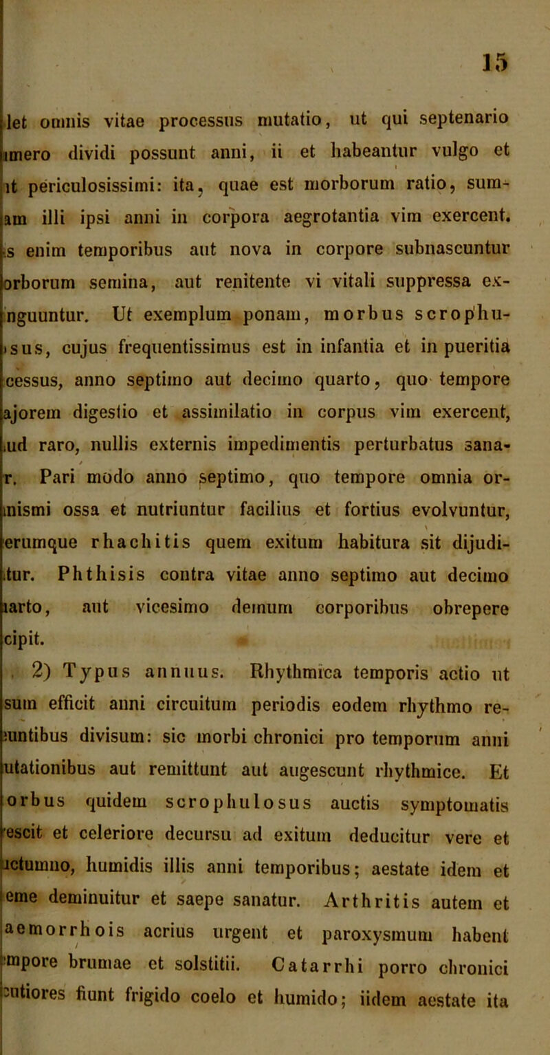 let omnis vitae processus mutatio, ut qui septenario imero dividi possunt anni, ii et habeantur vulgo et i it periculosissimi: ita, quae est morborum ratio, sum- am illi ipsi anni in corpora aegrotantia vim exercent, is enim temporibus aut nova in corpore subnascuntur orborum semina, aut renitente vi vitali suppressa ex- nguuntur. Ut exemplum ponam, morbus scrophu- isus, cujus frequentissimus est in infantia et in pueritia cessus, anno septimo aut decimo quarto, quo tempore ajorem digestio et assimilatio in corpus vim exercent, iiid raro, nullis externis impedimentis perturbatus sana- r. Pari modo anno septimo, quo tempore omnia or- mismi ossa et nutriuntur facilius et fortius evolvuntur, erumque r ha ebitis quem exitum habitura sit dijudi- ;tur. Phthisis contra vitae anno septimo aut decimo larto, aut vicesimo demum corporibus obrepere cipit. 2) Typus annuus. Rhythmica temporis actio ut sum efficit anni circuitum periodis eodem rhythmo re- mntibus divisum: sic morbi chronici pro temporum anni utationibus aut remittunt aut augescunt rhythmice. Et orbus quidem scrophulosus auctis symptomatis escit et celeriore decursu ad exitum deducitur vere et jctumno, humidis illis anni temporibus; aestate idem et terne deminuitur et saepe sanatur. Arthritis autem et aemorrhois acrius urgent et paroxysmum habent mpore brumae et solstitii. Catarrhi porro chronici putiores fiunt frigido coelo et humido; iidem aestate ita