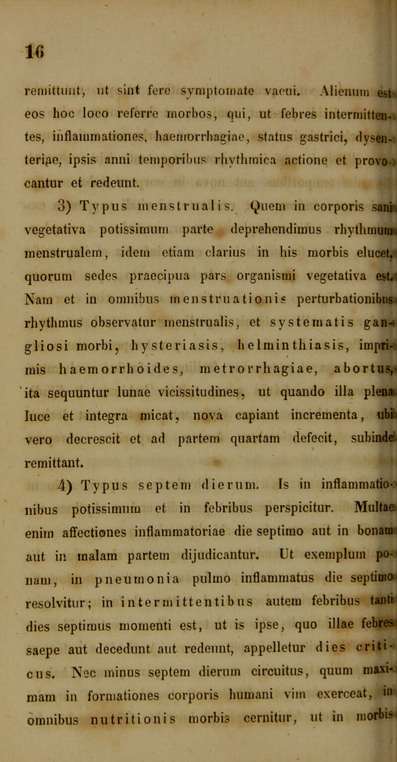 lfi remittunt, ut sint fere symptomate vacui. Alienum est eos hoc loco referre morbos, qui, ut febres intermitten- tes, inflammationes, haemorrhagiae, status gastrici, dysen- teripe, ipsis anni temporibus rhythmica actione et provo- cantur et redeunt. 3) Typus menstrualis. Quem in corporis sani vegetativa potissimum parte deprehendimus rhythmum', menstrualem, idem etiam clarius in his morbis elucet, quorum sedes praecipua pars organismi vegetativa est.. Nam et in omnibus menstruationis perturbationibus rhythmus observatur menstrualis, et systematis gan- glio si morbi, hysteriasis, helminthiasis, impri- mis haemorrhoides, metrorrhagiae, abortus,' 'ita sequuntur lunae vicissitudines, ut quando illa plena luce et integra micat, nova capiant incrementa, ubih vero decrescit et ad partem quartam defecit, subinde \ remittant. 4) Typus septem dierum. Is in inflammatio- nibus potissimum et in febribus perspicitur. Multae enim affectiones inflammatoriae die septimo aut in bonam, aut in malam partem dijudicantur. Ut exemplum po-. nam, in pneumonia pulmo inflammatus die septimo, resolvitur; in intermittentibus autem febribus tanti dies septimus momenti est, ut is ipse, quo illae febres saepe aut decedunt aut redeunt, appelletur dies criti- cus. Nec minus septem dierum circuitus, quum maxi- mam in formationes corporis humani vim exerceat, in omnibus nutritionis morbis cernitur, ut in morbis