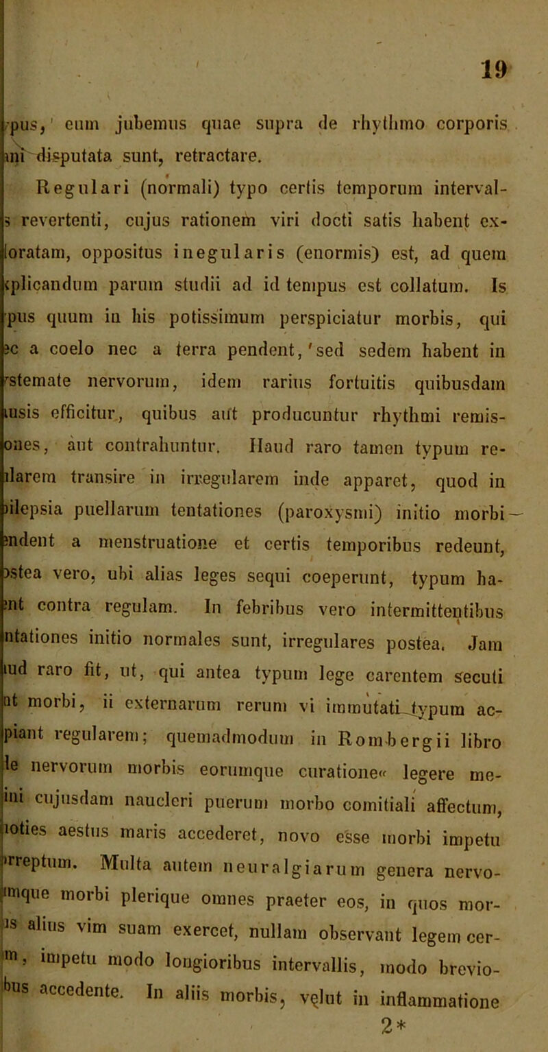 I pus,' eum jubemus quae supra de rhythmo corporis mi disputata sunt, retractare. Regulari (normali) typo certis temporum interval- 3 revertenti, cujus rationem viri docti satis habent ex- loratam, oppositus inegularis (enormis) est, ad quem (plicandum parum studii ad id tempus est collatum. Is pus quum in his potissimum perspiciatur morbis, qui ?c a coelo nec a terra pendent,'sed sedem habent in rstemate nervorum, idem rarius fortuitis quibusdam lusis efficitur, quibus aut producuntur rhythmi rernis- ones, aut contrahuntur. Haud raro tamen typum re- llarem transire in irregularem inde apparet, quod in filepsia puellarum tentationes (paroxysmi) initio morbi- mdent a menstruatione et certis temporibus redeunt, )stea vero, ubi alias leges sequi coeperunt, typum ha- :nt contra regulam. In febribus vero intermittentibus t ntationes initio normales sunt, irregulares postea. Jam md raro fit, ut, qui antea typum lege carentem secuti ot morbi, ii externarum rerum vi iramutatLtypum ac- piant regularem; quemadmodum in Rombergii libro le nervorum morbis eorumque curatione» legere me- mi cujusdam naucleri puerum morbo comitiali affectum, loties aestus maris accederet, novo esse morbi impetu •rreptum. Multa autem neuralgiarum genera nervo- imque morbi plerique omnes praeter eos, in quos mor- is alius vim suam exercet, nullam observant legem cer- 'm? lmPetu modo longioribus intervallis, modo brevio- Inis accedente. In aliis morbis, v?lnt in inflammatione 2*
