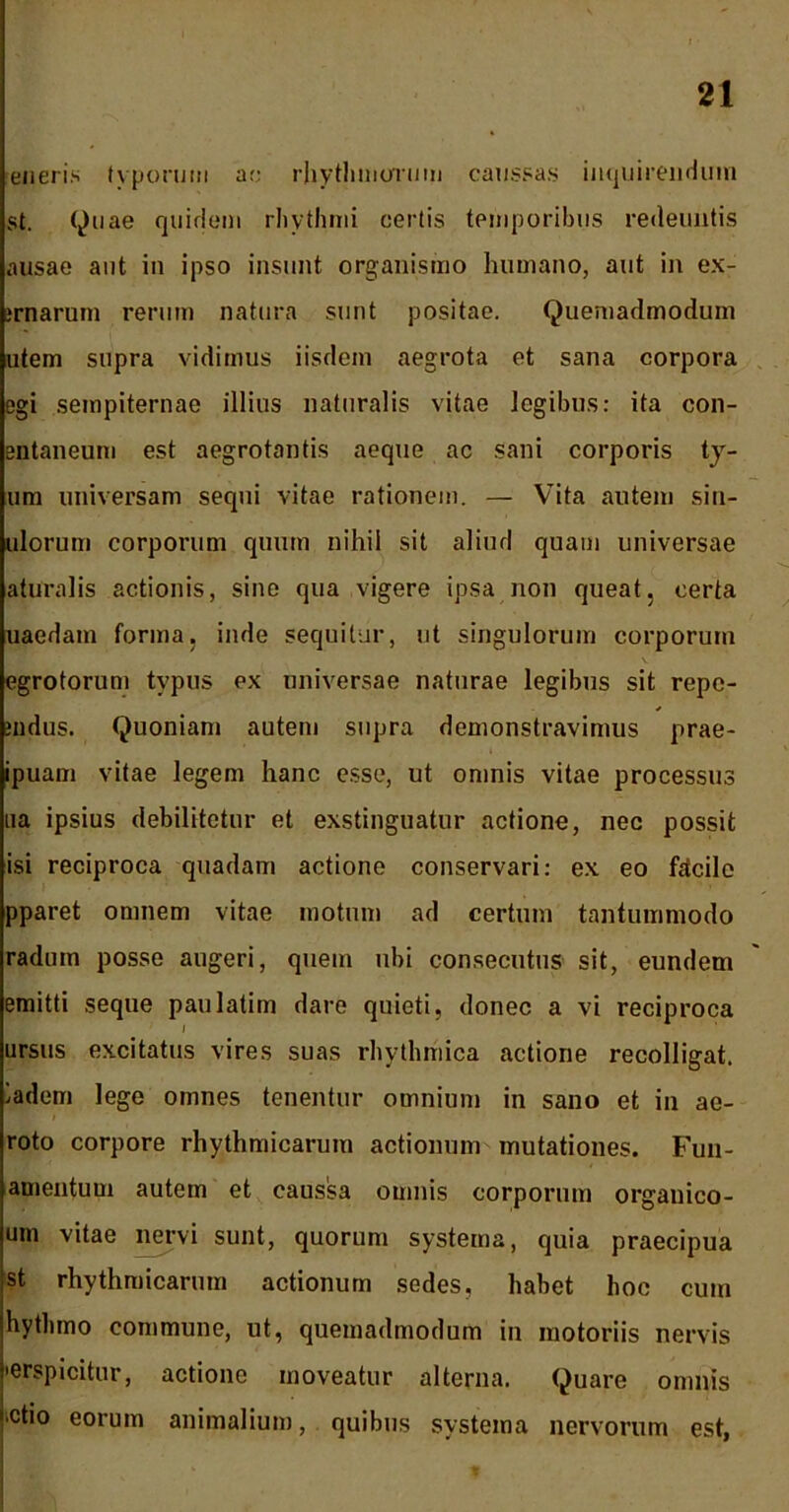 eneris typorum ac rhythmorum caussas inquirendum st. Quae quidem rhythmi certis temporibus redeuntis ausae aut in ipso insunt organismo humano, aut in ex- irnarum rerum natura sunt positae. Quemadmodum utem supra vidimus iisdem aegrota et sana corpora egi sempiternae illius naturalis vitae legibus: ita con- entaneum est aegrotantis aeque ac sani corporis ty- um universam sequi vitae rationem. — Vita autem sin- ulorum corporum quum nihil sit aliud quam universae aturalis actionis, sine qua vigere ipsa non queat, certa uaedam forma, inde sequitur, ut singulorum corporum egrotorum typus ex universae naturae legibus sit repc- indus. Quoniam autem supra demonstravimus prae- ipuam vitae legem hanc esse, ut omnis vitae processus na ipsius debilitetur et exstinguatur actione, nec possit isi reciproca quadam actione conservari: ex eo facile pparet omnem vitae motum ad certum tantummodo radum posse augeri, quem ubi consecutus sit, eundem emitti seque paulatim dare quieti, donec a vi reciproca ursus excitatus vires suas rhytlmiica actione recolligat, ladem lege omnes tenentur omnium in sano et in ae- roto corpore rhythmicarum actionum mutationes. Fun- amentuui autem et caussa omnis corporum organico- um vitae nervi sunt, quorum systema, quia praecipua st rhythmicarum actionum sedes, habet hoc cum hythmo commune, ut, quemadmodum in motoriis nervis •erspicitur, actione moveatur alterna. Quare omnis ■ctio eorum animalium, quibus systema nervorum est,