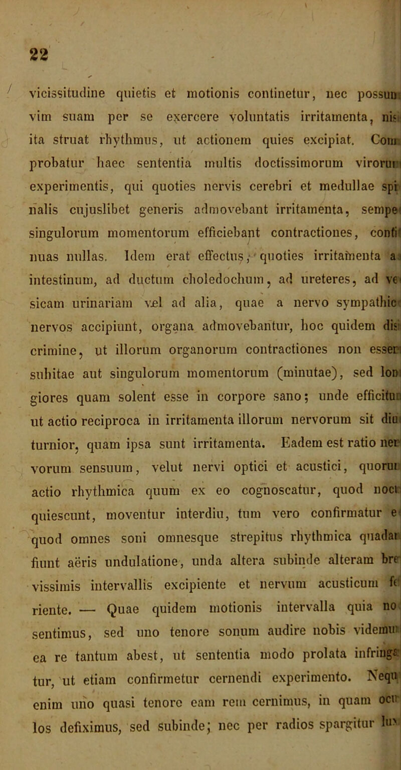 vicissitudine quietis et motionis continetur, nec possun. vim suam per se exercere Voluntatis irritamenta, nis ita struat rhythmus, ut actionem quies excipiat. Cotn probatur haec sententia multis doctissimorum virorun experimentis, qui quoties nervis cerebri et medullae spi rialis cujuslibet generis admovebant irritamenta, sempe singulorum momentorum efficiebant contractiones, conti' nuas nullas. Idem erat effectus ,■ quoties irritamenta a i / intestinum, ad ductum choledochum, ad ureteres, ad ve< sicam urinariam vel ad alia, quae a nervo sympathici nervos accipiunt, organa admovebantur, hoc quidem dis crimine, ut illorum organorum contractiones non esser; subitae aut singulorum momentorum (minutae), sed lom giores quam solent esse in corpore sano; unde efficitn.i ut actio reciproca in irritamenta illorum nervorum sit diu turnior, quam ipsa sunt irritamenta. Eadem est ratio ner vorum sensuum, velut nervi optici et acustici, quorui actio rhythmica quum ex eo cognoscatur, quod noci quiescunt, moventur interdiu, tum vero confirmatur e quod omnes soni omnesque strepitus rhythmica quadat fiunt aeris undulatione, unda altera subinde alteram bre- vissimis intervallis excipiente et nervum acusticum fi riente. — Quae quidem motionis intervalla quia no sentimus, sed uno tenore sonum audire nobis videmu: ea re tantum abest, ut sententia modo prolata infringe tur, ut etiam confirmetur cernendi experimento. Nequ enim uno quasi tenore eam rem cernimus, in quam ocu los defiximus, sed subinde; nec per radios spargitur hi>