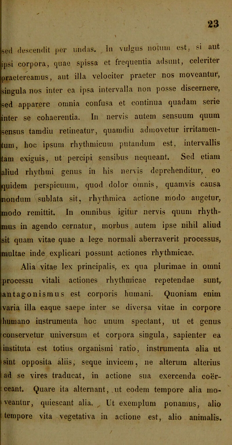 sed descendit per undas. In vulgus notum est. $i aut ipsi corpora, quae spissa ct frequentia adsunt, celeritei praetereamus, aut illa velociter praeter nos moveantur, singula nos inter ea ipsa intervalla non posse discernere, sed apparere omnia confusa et continua quadam serie inter se cohaerentia. In nervis autem sensuum quum sensus tamdiu retineatur, quamdiu admovetur irritamen- tum, hoc ipsum rhythmicum putandum est, intervallis tam exiguis, ut percipi sensibus nequeant. Sed etiam aliud rhythmi genus in his nervis deprehenditur, eo quidem perspicuum, quod dolor omnis, quamvis causa nondum sublata sit, rhythmica actione modo augetur, modo remittit. In omnibus igitur nervis quum rhyth- mus in agendo cernatur, morbus autem ipse nihil aliud sit quam vitae quae a lege normali aberraverit processus, multae inde explicari possunt actiones rhythmicae. Alia vitae lex principalis, ex qua plurimae in omni processu vitali actiones rhythmicae repetendae suntr antagonismus est corporis humani. Quoniam enim varia illa eaque saepe inter se diversa vitae in corpore humano instrumenta hoc unum spectant, ut et genus conservetur universum et corpora singula, sapienter ea i instituta est totius organismi ratio, instrumenta alia ut sint opposita aliis, seque invicem, ne alterum alterius ad se vires traducat, in actione sua exercenda coer- ceant. Quare ita alternant, ut eodem tempore alia mo- veantur, quiescant alia. Ut exemplum ponamus, alio tempore vita vegetativa in actione est, alio animalis.