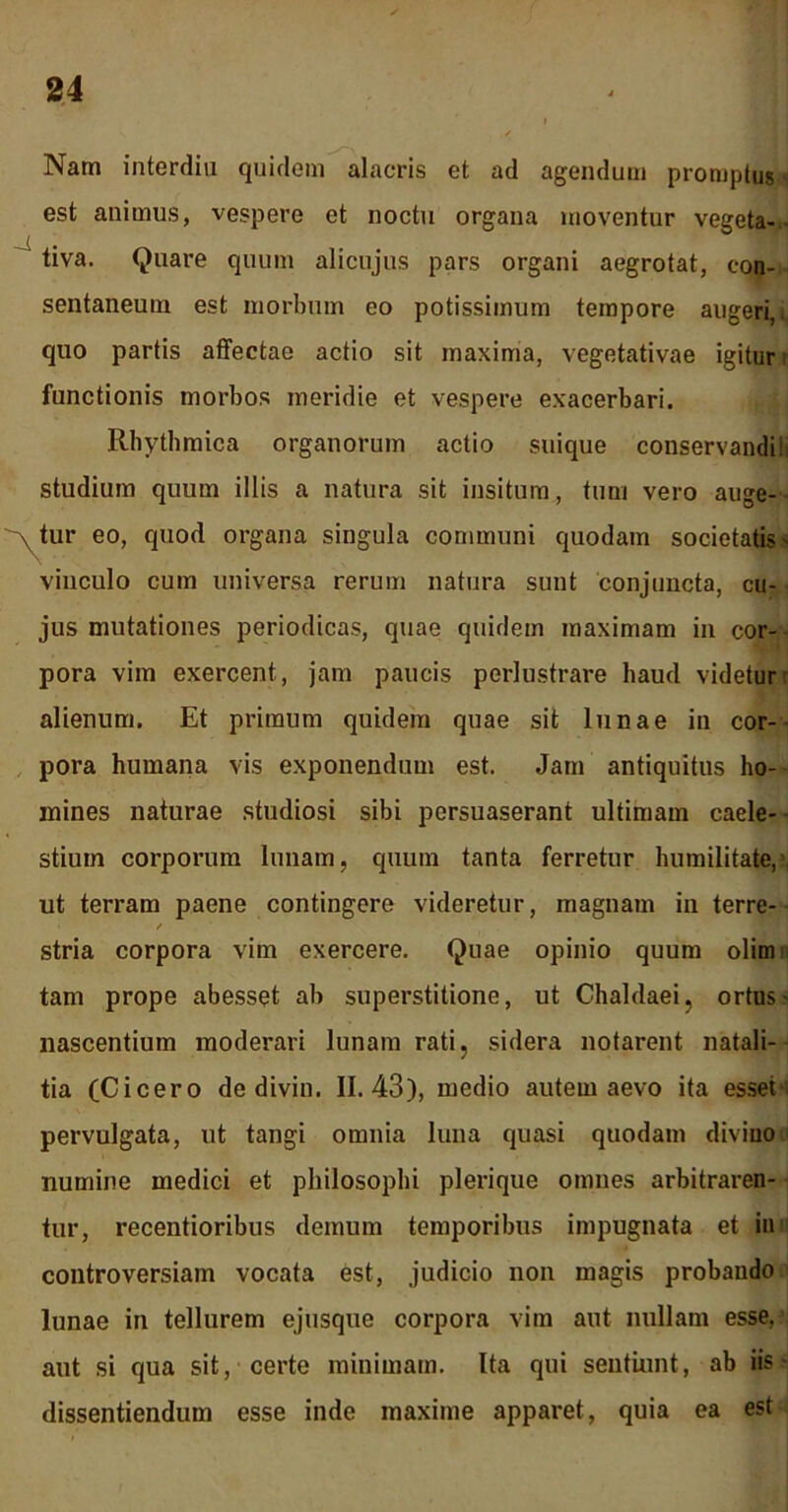 Nam interdia quidem alacris et ad agendum promptus s est animus, vespere et noctu organa moventur vegeta- tiva. Quare quum alicujus pars organi aegrotat, con- sentaneum est morbum eo potissimum tempore augeri,, quo partis affectae actio sit maxima, vegetativae igitur functionis morbos meridie et vespere exacerbari. Rhythmica organorum actio suique conservandi!, studium quum illis a natura sit insitum, tum vero auge- atur eo, quod organa singula communi quodam societatis- vinculo cum universa rerum natura sunt conjuncta, cu- jus mutationes periodicas, quae quidem maximam in cor- pora vim exercent, jam paucis perlustrare haud videtur alienum. Et primum quidem quae sit lunae in cor- pora humana vis exponendum est. Jam antiquitus ho- mines naturae studiosi sibi persuaserant ultimam caele-- stiuin corporum lunam, quum tanta ferretur humilitate,’ ut terram paene contingere videretur, magnam in terre- stria corpora vim exercere. Quae opinio quum olim tam prope abesset ab superstitione, ut Chaldaei, ortus nascentium moderari lunam rati, sidera notarent natali- tia (Cicero de divin. 11.43), medio autem aevo ita esset ' pervulgata, ut tangi omnia luna quasi quodam divino numine medici et philosophi plerique omnes arbitraren- tur, recentioribus demum temporibus impugnata et in controversiam vocata est, judicio non magis probando lunae in tellurem ejusque corpora vim aut nullam esse, aut si qua sit, certe minimam. Ita qui sentiunt, ab iis - dissentiendum esse inde maxime apparet, quia ea est