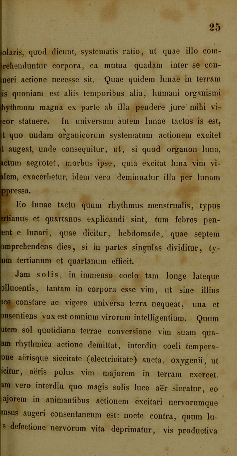 olaris, quod dicunt, systematis ratio, ut quae illo com- rehenduntur corpora, ea mutua quadam inter se eon- neri actione necesse sit. Quae quidem lunae in terram is quoniam est aliis temporibus alia, humani organismi hythmum magna ex parte ab illa pendere jure milii vi- eor statuere. In universum autem lunae tactus is est, t quo undam organicorum systematum actionem excitet t augeat, unde consequitur, ut, si quod organon luna, ictum aegrotet, morbus ipse, quia excitat luna vim vi- dem, exacerbetur, idem vero deminuatur illa per lunam ppressa. Eo lunae tactu quum rhythmus menstrualis, typus irtianus et quartanus explicandi sint, tum febres pen- ent e lunari, quae dicitur, hebdomade, quae septem Dmprehendens dies, si in partes singulas dividitur, ty- um tertianum et quartanum efficit. Jam solis, in immenso coelo tam longe lateque allucentis, tantam in corpora esse vim, ut sine illius ice constare ac vigere universa terra nequeat, una et ansentiens vox est omnium virorum intelligentium. Quum atem sol quotidiana terrae conversione vim suam qua- atn rhythmica actione demittat, interdiu coeli tempera- one aerisque siccitate (electricitate) aucta, oxygenii, ut icitur, aeris polus vim majorem in terram exercet, am vero interdiu quo magis solis luce aer siccatur, eo iajorem in animantibus actionem excitari nervorumque insus augeri consentaneum est: nocte contra, quum lu- s defectione nervorum vita deprimatur, vis productiva