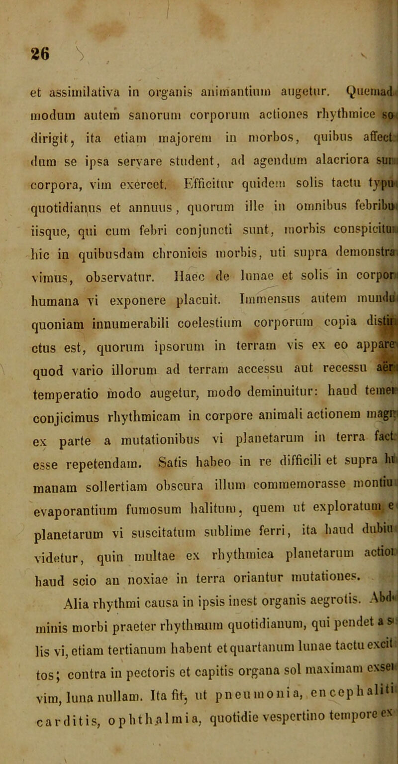 86 ^ V et assimilativa in organis animantium augetur. Quemad modum autem sanorum corporum actiones rhythmice so dirigit, ita etiam majorem in morbos, quibus affect dum se ipsa servare student, ad agendum alacriora sin corpora, vim exercet. Efficitur quidem solis tactu typu quotidianus et annuus, quorum ille in omnibus febribu iisque, qui cum febri conjuncti sunt, morbis conspicitui hic in quibusdam chronicis morbis, uti supra demonstra vimus, observatur. Haec de lunae et solis in corpor humana vi exponere placuit. Immensus autem mundu quoniam innumerabili coelestium corporum copia disttei ctus est, quorum ipsorum in terram vis ex eo appare quod vario illorum ad terram accessu aut recessu aer: temperatio modo augetur, modo deminuitur: haud terne* conjicimus rhythmicam in corpore animali actionem magi ex parte a mutationibus vi planetarum in terra fact esse repetendam. Satis habeo in re difficili et supra lu manam sollertiam obscura illum commemorasse montiuii evaporantium fumosum halitum, quem ut exploratum e planetarum vi suscitatum sublime ferri, ita haud dubiu videtur, quin multae ex rhythmica planetarum actioi haud scio an noxiae in terra oriantur mutationes. Alia rhythmi causa in ipsis inest organis aegrotis. Abd< minis morbi praeter rhythmum quotidianum, qui pendet a » lis vi, etiam tertianum habent et quartanum lunae tactu excit, tos; contra in pectoris et capitis organa sol maximam exsek vim, luna nullam. Ita fi^ ut pneumonia, encephaliti carditis, Ophthalmia, quotidie vespertino tempore ex \