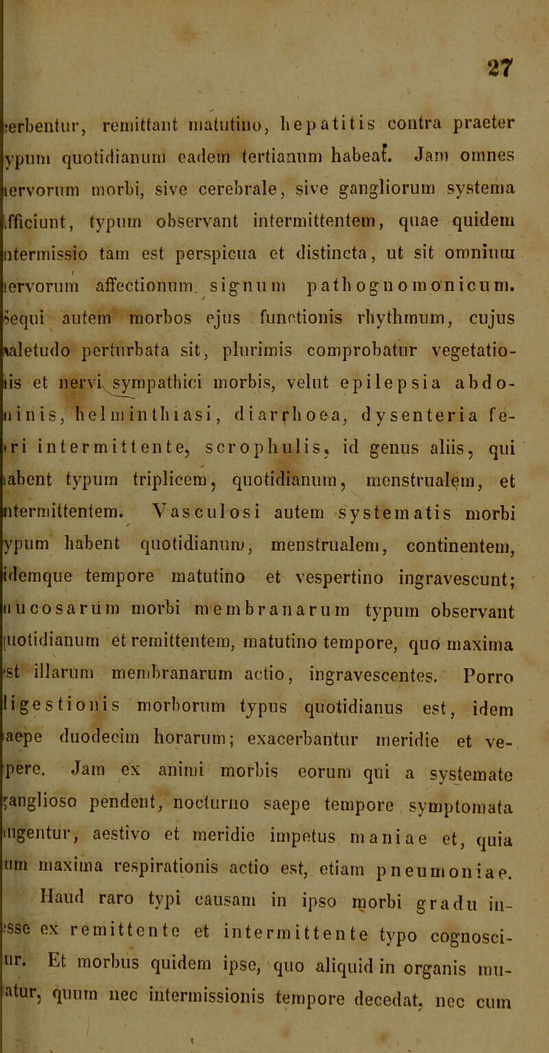 :erbentur, remittant matutino, hepatitis contra praeter ypum quotidianum eadem tertianum habeaf. Jam omnes lervorum morbi, sive cerebrale, sive gangliorum systema tfficiunt, typum observant intermittentem, quae quidem ntermissio tam est perspicua et distincta, ut sit omnium lervorum affectionum, signum path ogno monicum. Sequi autem morbos ejus functionis rhythmum, cujus vdetudo perturbata sit, plurimis comprobatur vegetatio- lis et nervi, sympathici morbis, velut epilepsia ab do- ni n is, helminthiasi, diarrhoea, dysenteria fe- iri intermittente, scrophulis, id genus aliis, qui iabent typum triplicem, quotidianum, menstrualem, et ntermittentem. Vasculosi autem systematis morbi ✓ * ypum habent quotidianum, menstrualem, continentem, idemque tempore matutino et vespertino ingravescunt; nucosarum morbi membranarum typum observant [uotidianum et remittentem, matutino tempore, quo maxima ■st illarum membranarum actio, ingravescentes. Porro ligestionis morborum typus quotidianus est, idem aepe duodecim horarum; exacerbantur meridie et ve- pere. Jam ex animi morbis eorum qui a systemate janglioso pendent, nocturno saepe tempore symptomata mgentur, aestivo et meridio impetus maniae et, quia um maxima respirationis actio est, etiam pneumoniae. Haud raro typi causam in ipso morbi gradu in- •sse ex remittente et intermittente typo cognosci- ur. Et morbus quidem ipse, quo aliquid in organis inn- atur, quum nec intermissionis tempore decedat, nec cum