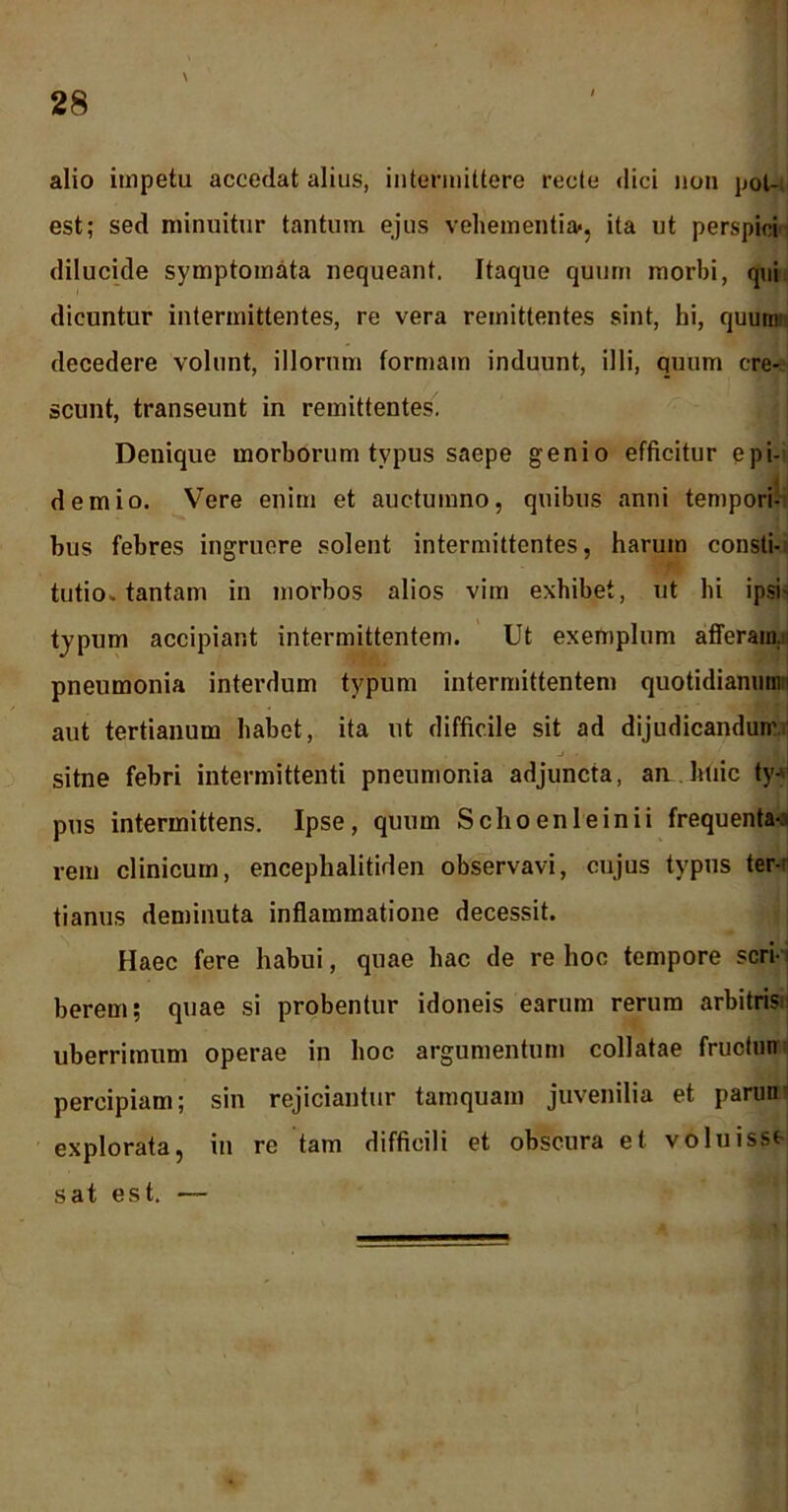 alio impetu accedat alius, intermittere recte dici non pot- est; sed minuitur tantum ejus vehementia», ita ut perspici dilucide symptomata nequeant. Itaque quum morbi, qui dicuntur intermittentes, re vera remittentes sint, hi, quum decedere volunt, illorum formam induunt, illi, quum cre- scunt, transeunt in remittentes. Denique morborum typus saepe genio efficitur epi- demio. Vere enim et auctumno, quibus anni tempori- bus febres ingruere solent intermittentes, harum consti- tutio, tantam in morbos alios vim exhibet, ut hi ipsi- typum accipiant intermittentem. Ut exemplum afferam., pneumonia interdum typum intermittentem quotidianum i aut tertianum habet, ita ut difficile sit ad dijudicandum, sitne febri intermittenti pneumonia adjuncta, an huic tyV pus intermittens. Ipse, quum Schoenleinii frequenta-: rem clinicum, encephalitiden observavi, cujus typus ter-' tianus deminuta inflammatione decessit. Haec fere habui, quae hac de re hoc tempore scri- berem; quae si probentur idoneis earum rerum arbitris- uberrimum operae in hoc argumentum collatae fructmr percipiam; sin rejiciantur tamquam juvenilia et parun explorata, in re tam difficili et obscura et voluisse sat est. —
