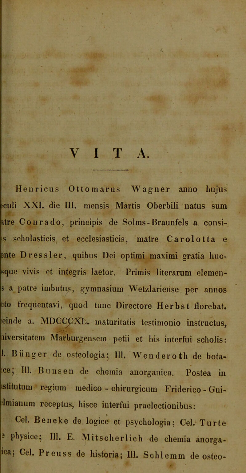 J. V I T A. Henricus Ottomarus Wagner anno hujus ;culi XXI. die III. mensis Martis Oberbili natus sum itre Conrado, principis de Solms-Braunfels a consi- s scholasticis et ecclesiasticis, matre Carolotta e ;nte Dr essi er, quibus Dei optimi maximi gratia huc- sque vivis et integris laetor. Primis literarum elemen- 5 a patre imbutus, gymnasium Wetzlariense per annos 'to frequentavi, quod tunc Directore Herbst florebat, einde a. MDCGpXL. maturitatis testimonio instructus, liversitatem Marburgensem petii et his interfui scholis: I. Biinger de osteologia; III. Wenderoth de bota- cej 111. B u ns en de chemia anorganica. Postea in istitutuui regium medico - chirurgicum Friderico - Gui- dmianuni receptus, hisce interfui praelectionibus: Cei. Beneke de logice et psychologia; Cei. Turte 2 physice5 111. E. Mitscherlich de chemia anorga- ica; Cei. Preuss de historia; 111. Schlemm de osteo-
