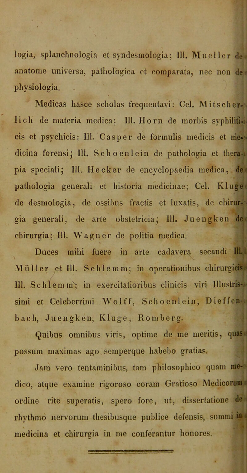 logia, splanchnologia et syndesmologia; III. Mueller de anatome universa, pathologica et comparata, nec non de physiologia. \ Medicas hasce scholas frequentavi: Cei. Mitscher- licli de materia medica; 111. Horn de morbis syphiliti- cis et psychicis; 111. Casper de formulis medicis et irie- - dicina forensi; 111. Schoenlein de pathologia et thera- pia speciali; 111, Hecker de encyclopaedia medica, de pathologia generali et historia medicinae; Cei. Kluge de desmologia, de ossibus fractis et luxatis, de chirur- gia generali, de arte obstetricia; 111. Juengken de chirurgia: 111. Wagner de politia medica. Duces mihi fuere in arte cadavera secandi 111. M ii lier et 111. Schlemm; in operationibus chirurgicis 111. Schlemm^ in exercitatioribus clinicis viri Illustris- simi et Celeberrimi Wolff, Schoenlein, Dieffen- bach, Juengken, Kluge, Romberg. Quibus omnibus viris, optime de me meritis, quas.; possum maximas ago semperque habebo gratias. Jam vero tentaminibus, tam philosophico quam me- dico, atque examine rigoroso coram Gratioso Medicorum ordine rite superatis, spero fore, ut, dissertatione de rhythmo nervorum thesibusque publice defensis, summi in i medicina et chirurgia in me conferantur honores.