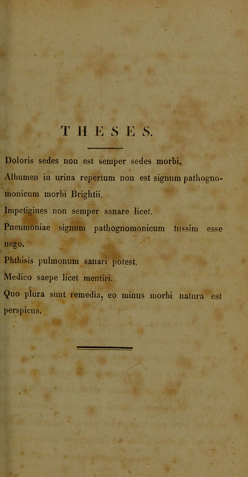 T H E S E S. Doloris sedes non est seinper sedes morbi.^ I Albumen in urina repertum non est signum pathogno- * v. 7 monicum morbi Brightii. Impetigines non semper sanare licet. Pneumoniae signum pathognomonicum tussim esse nego. Phthisis pulmonum sanari potest. Medico saepe licet mentiri. Quo plura sunt remedia, eo minus morbi natura est perspicua.