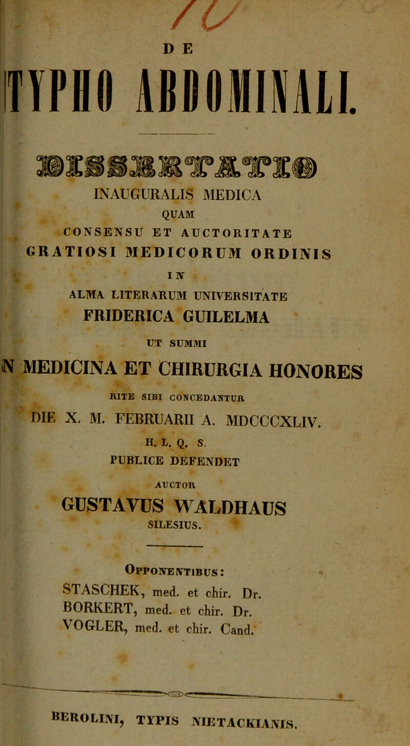 /c/ TYPHO ABDOMINALI. «PiliTlTl® INAUGURALIS MEDICA QUAM CONSENSU ET AUCTORITATE GRATIOSI MEDICORUM ORDINIS IN ALMA LITERARUM UNIVERSITATE FRIDERICA GUILELMA UT SUMMI N MEDICINA ET CHIRURGIA HONORES BITE SIBI CONCEDANTUR DIE X. M. FEBRUARII A. MDCCCXLIV. H. L. Q. S. PUBLICE DEFENDET Aucxon GUSTATUS WALDHAUS SILESIUS. Opponentibus : STASCHEK, med. et chir. Dr. BORKERT, med. et chir. Dr. VOGLER, med. et chir. Cand. berolini, typis nietackiams.