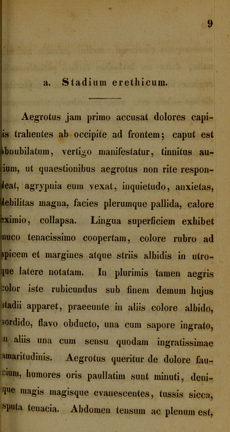 a. Stadium erethicum. Aegrotus jam primo accusat dolores eapi- is trahentes ab occipite ad frontem; caput est ►bnubilatum, vertigo manifestatur, tinnitus au- ium, ut quaestionibus aegrotus non rite respon- leat, agrypnia eum vexat, inquietudo, anxietas, lebilitas magua, facies plerumque pallida, calore ;ximio, collapsa. Lingua superficiem exhibet nuco tenacissimo coopertam, colore rubro ad tpicem et margines atque striis albidis in utro- [ 1' > que latere notatam. In plurimis tamen aegris jpolor iste rubicundus sub finem demum hujus ptadii apparet, praeeunte in aliis colore albido, sordido, flavo obducto, una cum sapore ingrato, 11 una cum sensu quodam ingratissimae amaritudinis. Aegrotus queritur de dolore fau- Icium, humores oris paullatim sunt minuti, deni- que magis magisque evanescentes, tussis sicca, sputa tenacia. Abdomen tensum ac plenum est,