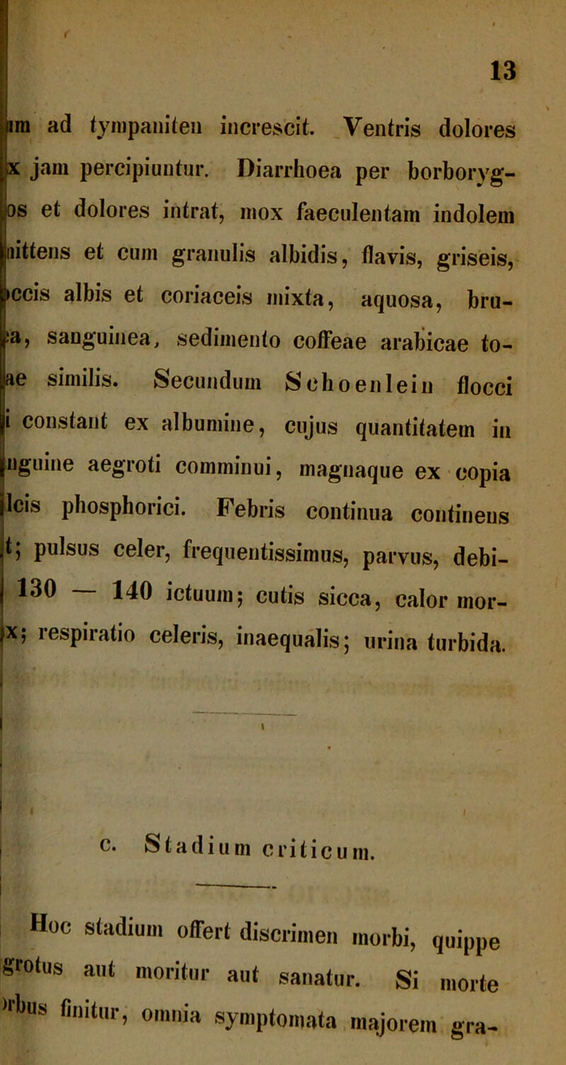 ira ad tympaniten increscit. Ventris dolores pc jam percipiuntur. Diarrhoea per borboryg- ios et dolores intrat, mox faeculentam indolem Iittens et cum granulis albidis, flavis, griseis, 3cis albis et coriaceis mixta, aquosa, bru- i, sanguinea, sedimento coffeae arabicae to- e similis. Secundum Schoenlein flocci constant ex albumine, cujus quantitatem in iguine aegroti comminui, magnaque ex copia cis phosphorici. Febris continua continens ; pulsus celer, frequentissimus, parvus, debi- j 130 — 140 ictuum; cutis sicca, calor mor- jx; respiratio celeris, inaequalis; urina turbida. I I c. Stadium criticum. — Hoc stadium offert discrimen morbi, quippe grotus aut moritur aut sanatur. Si morte )r*>us finitur, omnia symptomata majorem gra-