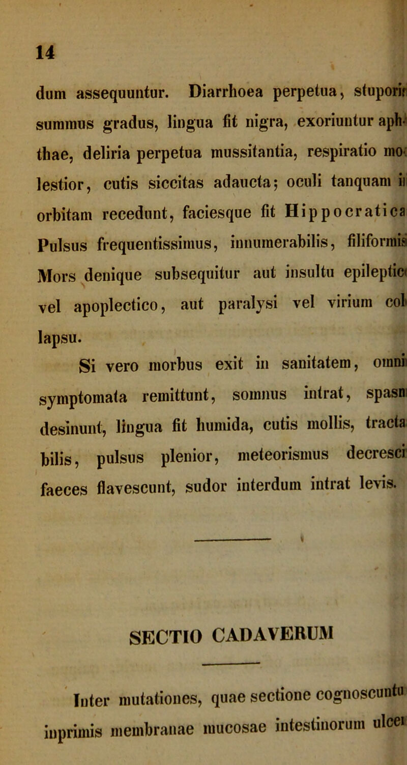 dum assequuntur. Diarrhoea perpetua, stuporir summus gradus, lingua fit nigra, exoriuntur aph- thae, deliria perpetua mussitantia, respiratio mo lestior, cutis siccitas adaucta; oculi tanquam ii orbitam recedunt, faciesque fit Hippocratica Pulsus frequentissimus, innumerabilis, filiformis Mors denique subsequitur aut insultu epileptici vel apoplectico, aut paralysi vel virium coi lapsu. Si vero morbus exit in sanitatem, omni symptomata remittunt, somnus intrat, spasn desinunt, lingua fit humida, cutis mollis, tracta bilis, pulsus plenior, meteorismus decresci faeces flavescunt, sudor interdum intrat levis. SECTIO CADAVERUM Inter mutationes, quae sectione cognoscuntu iuprimis membranae mucosae intestinorum ulcei