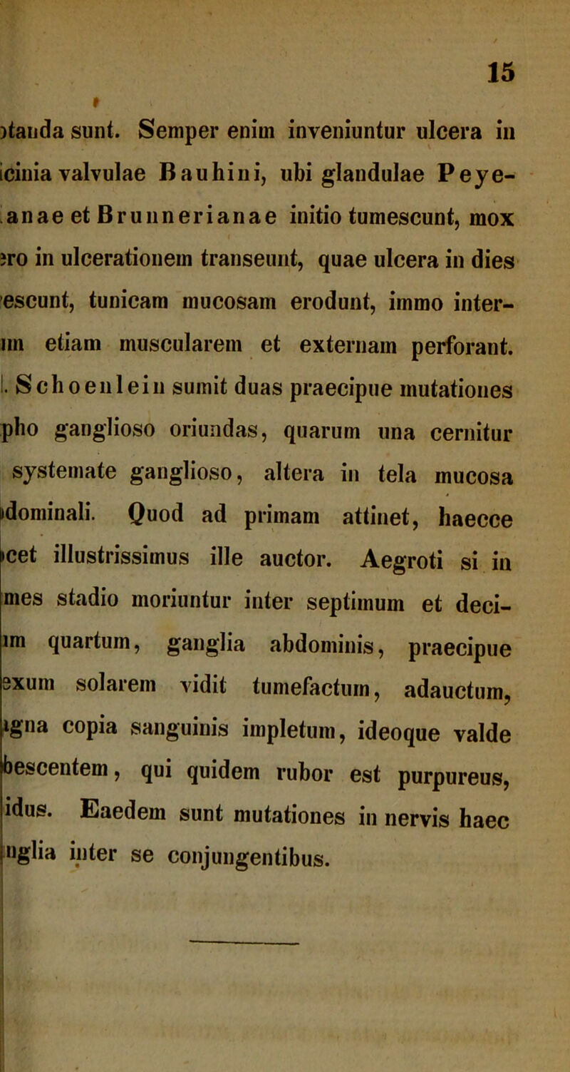 t )tanda sunt. Semper enim inveniuntur ulcera in iciuia valvulae Bauhini, ubi glandulae Peye- anae et Brunnerianae initio tumescunt, mox ?ro in ulcerationem transeunt, quae ulcera in dies escunt, tunicam mucosam erodunt, immo inter- nn etiam muscularem et externam perforant. I. Schoeni ei n sumit duas praecipue mutationes pho ganglioso oriundas, quarum una cernitur systemate ganglioso, altera in tela mucosa Nominali. Quod ad primam attinet, haecce >cet illustrissimus ille auctor. Aegroti si in mes stadio moriuntur inter septimum et deci- im quartum, ganglia abdominis, praecipue sxum solarem vidit tumefactum, adauctum, igna copia sanguinis impletum, ideoque valde bescentem, qui quidem rubor est purpureus, idus. Eaedem sunt mutationes in nervis haec nglia inter se conjungentibus.