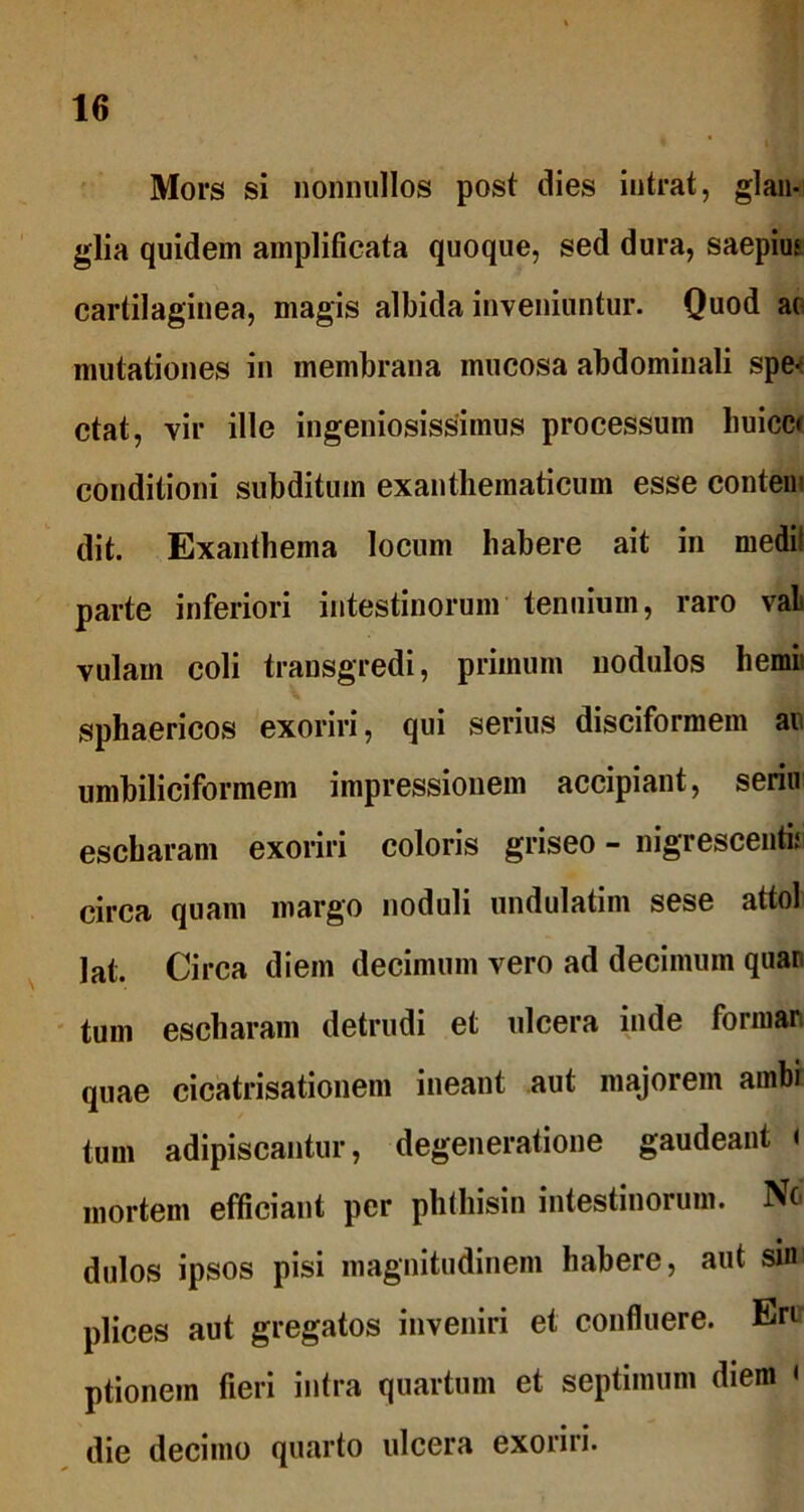 Mors si nonnullos post dies intrat, glan- glia quidem amplificata quoque, sed dura, saepius cartilaginea, magis albida inveniuntur. Quod ao mutationes in membrana mucosa abdominali spe-1 ctat, vir ille ingeniosissimus processum buicc* conditioni subditum exanthematicum esse contem dit. Exanthema locum habere ait in medi! parte inferiori intestinorum tenuium, raro vaL vulam coli transgredi, primum nodulos hemii sphaericos exoriri, qui serius disciformem ai umbiliciformem impressionem accipiant, seriu escharam exoriri coloris griseo - nigrescentis circa quam margo noduli undulatim sese attol lat. Circa diem decimum vero ad decimum quar. tum escharam detrudi et ulcera inde formari quae cicatrisationem ineant aut majorem ambi tum adipiscantur, degeneratione gaudeant < mortem efficiant per phthisin intestinorum. No dulos ipsos pisi magnitudinem habere, aut sim plices aut gregatos inveniri et confluere. Eru ptionem fieri intra quartum et septimum diem < die decimo quarto ulcera exoriri.