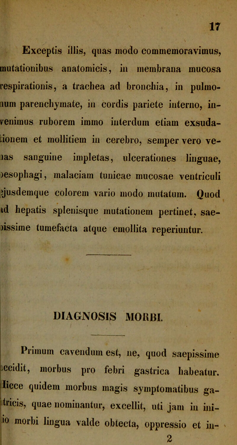 Exceptis illis, quas modo commemoravimus, mutationibus anatomicis, in membrana mucosa respirationis, a trachea ad bronchia, in pulmo- num parenchymate, in cordis pariete interno, in- venimus ruborem imino interdum etiam exsuda- tionem et mollitiem in cerebro, semper vero ve- las sanguine impletas, ulcerationes linguae, )esophagi, malaciam tunicae mucosae ventriculi ijusdemque colorem vario modo mutatum. Quod id hepatis splenisque mutationem pertinet, sae- rissime tumefacta atque emollita reperiuntur. DIAGNOSIS MORBI. Piimum cavendum est, ne, quod saepissime iccidit, morbus pro febri gastrica habeatur, ilicee quidem morbus magis symptomatibus ga- tricis, quae nominantur, excellit, uti jam in ini- 10 morbi lingua valde obtecta, oppressio et iu- 2