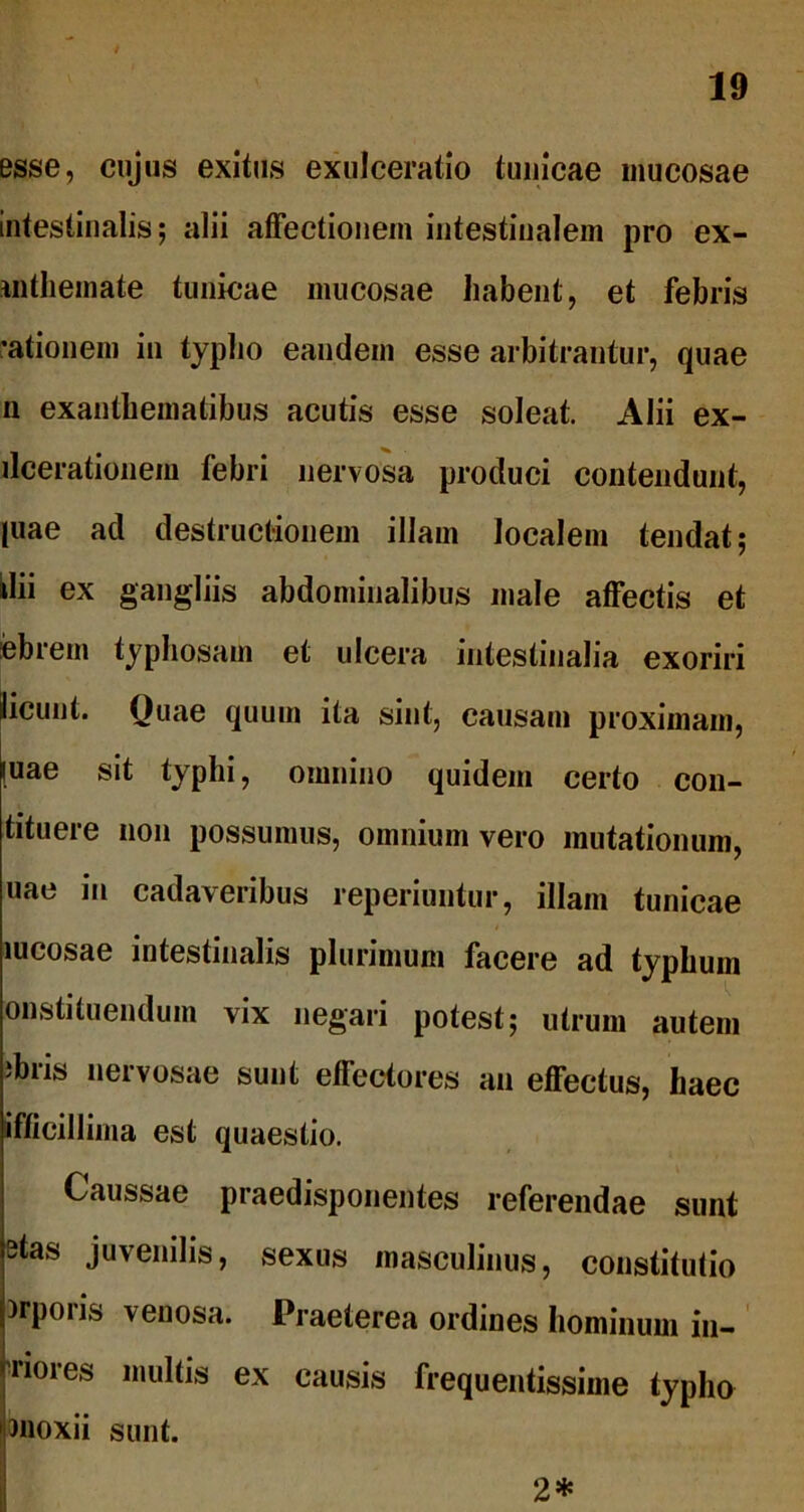 esse, cujus exitus exulceratio tunicae mucosae intestinalis; alii affectionem intestinalem pro ex- ui themate tunicae mucosae habent, et febris rationem in typho eandem esse arbitrantur, quae n exanthematibus acutis esse soleat. Alii ex- ileerationem febri nervosa produci contendunt, piae ad destructionem illam localem tendat; dii ex gangliis abdominalibus male affectis et febrem typhosam et ulcera intestinalia exoriri jlicuut. Quae quum ita sint, causam proximam, [uae sit typhi, omnino quidem certo con- tituere non possumus, omnium vero mutationum, uae in cadaveribus reperiuntur, illam tunicae mcosae intestinalis plurimum facere ad typhum onstituenduin vix negari potest; utrum autem ibris nervosae sunt effectores an effectus, haec iflicillima est quaestio. Caussae praedisponentes referendae sunt 3tas juvenilis, sexus masculinus, constitutio )rpons venosa. Praeterea ordines hominum iu- riores multis ex causis frequentissime typho moxii sunt. 2*