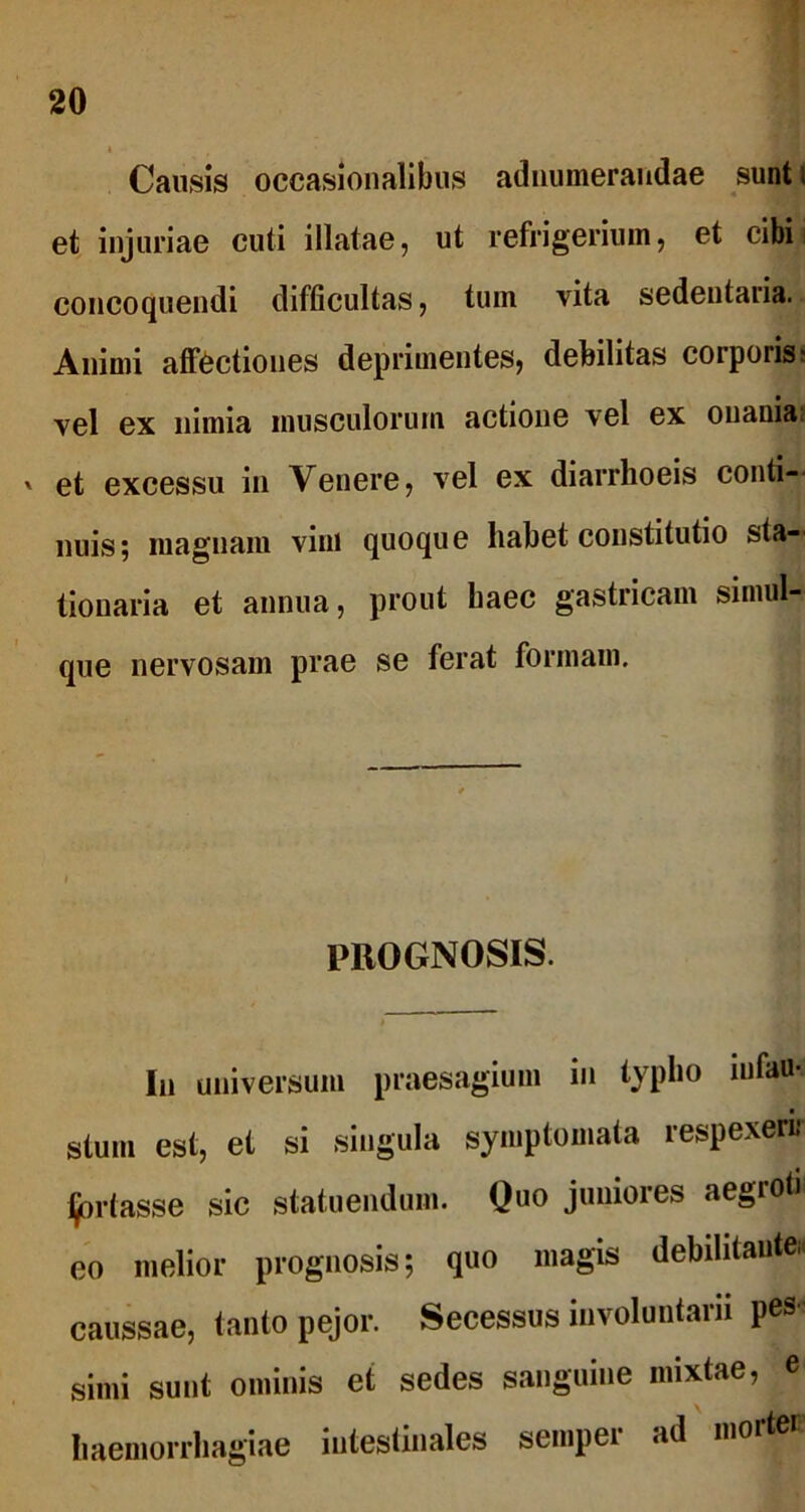 Causis occasionalibus adnumerandae sunt i et injuriae cuti illatae, ut refrigerium, et cibi concoquendi difficultas, tum vita sedentaria. Animi affectiones deprimentes, debilitas corporis' vel ex nimia musculorum actione vel ex onania? ' et excessu in Venere, vel ex diarrhoeis conti- nuis; magnam vim quoque habet constitutio sta- tionaria et annua, prout haec gastricam simul- que nervosam prae se ferat formam. PROGNOSIS. In universum praesagium in typho infau- ■ stum est, et si singula symptomata respexerir fortasse sic statuendum. Quo juniores aegioti eo melior prognosis; quo magis debilitautei. caussae, tanto pejor. Secessus involuntarii pes simi sunt ominis et sedes sanguine mixtae, e haemorrhagiae intestinales sempei ad mor