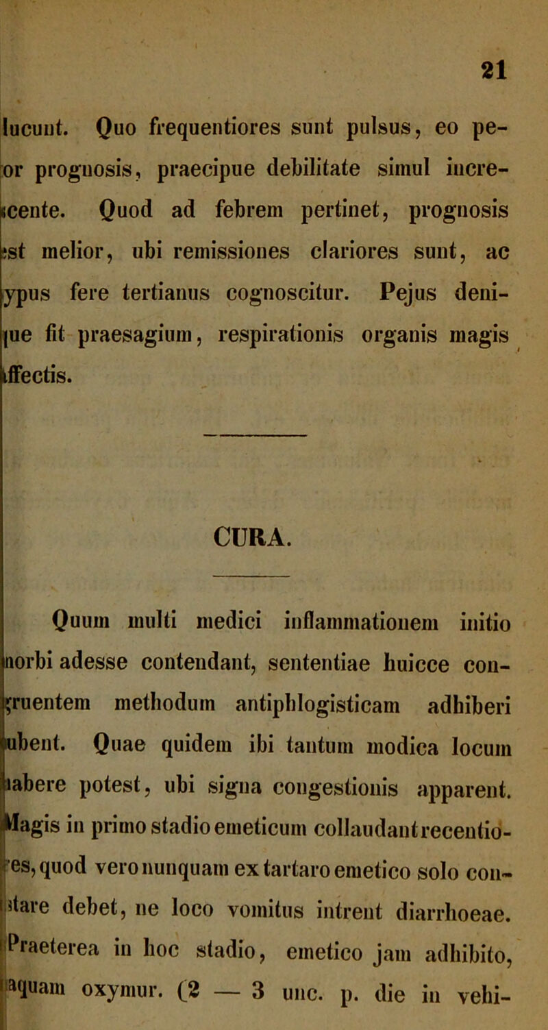 lucunt. Quo frequentiores sunt pulsus, eo pe- or prognosis, praecipue debilitate simul incre- scente. Quod ad febrem pertinet, prognosis jst melior, ubi remissiones clariores sunt, ac ypus fere tertianus cognoscitur. Pejus deni- jue fit praesagium, respirationis organis magis tffectis. CURA. Quum multi medici inflammationem initio norbi adesse contendant, sententiae huicce con- gruentem methodum antiphlogisticam adhiberi mbent. Quae quidem ibi tantum modica locum labere potest, ubi signa congestionis apparent. Magis in primo stadio emeticum collaudantrecentio- ' es, quod vero nunquam ex tartaro emetico solo con- i!tare debet, ne loco vomitus intrent diarrhoeae. Praeterea in hoc stadio, emetico jam adhibito, > aquam oxymur. (2—3 unc. p. die in vehi-