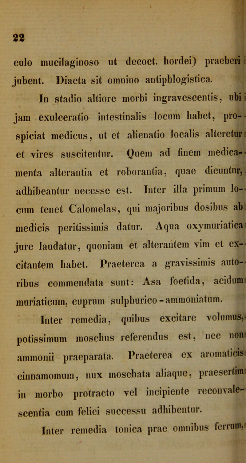 culo mucilagiuoso ut decoct. hordei) praeberi jubent. Diaeta sit omnino antiphlogistica. In stadio altiore morbi ingravescentis, ubi jam exulceratio intestinalis locum habet, pro- • spiciat medicus, ut et alienatio localis altereturr et vires suscitentur. Quem ad finem medica-- menta alterantia et roborantia, quae dicuntnr, adhibeantur necesse est. Inter illa primum lo- cum tenet Calomelas, qui majoribus dosibus ab medicis peritissimis datur. Aqua oxymuriatica jure laudatur, quoniam et alterantem vim et ex- citantem habet. Praeterea a gravissimis autti- ribus commendata sunt: Asa foetida, acidum! muriaticum, cuprum sulphurico -ammouiatum. Inter remedia, quibus excitare volumus,- potissimum inoschus referendus est, nec noni ainmonii praeparata. Praeterea ex aromaticis cinnamomum, nux moschata aliaque, praesertiml in morbo protracto vel incipiente reconvale- scentia cum felici successu adhibentur. Inter remedia tonica prae omnibus ferrum,'