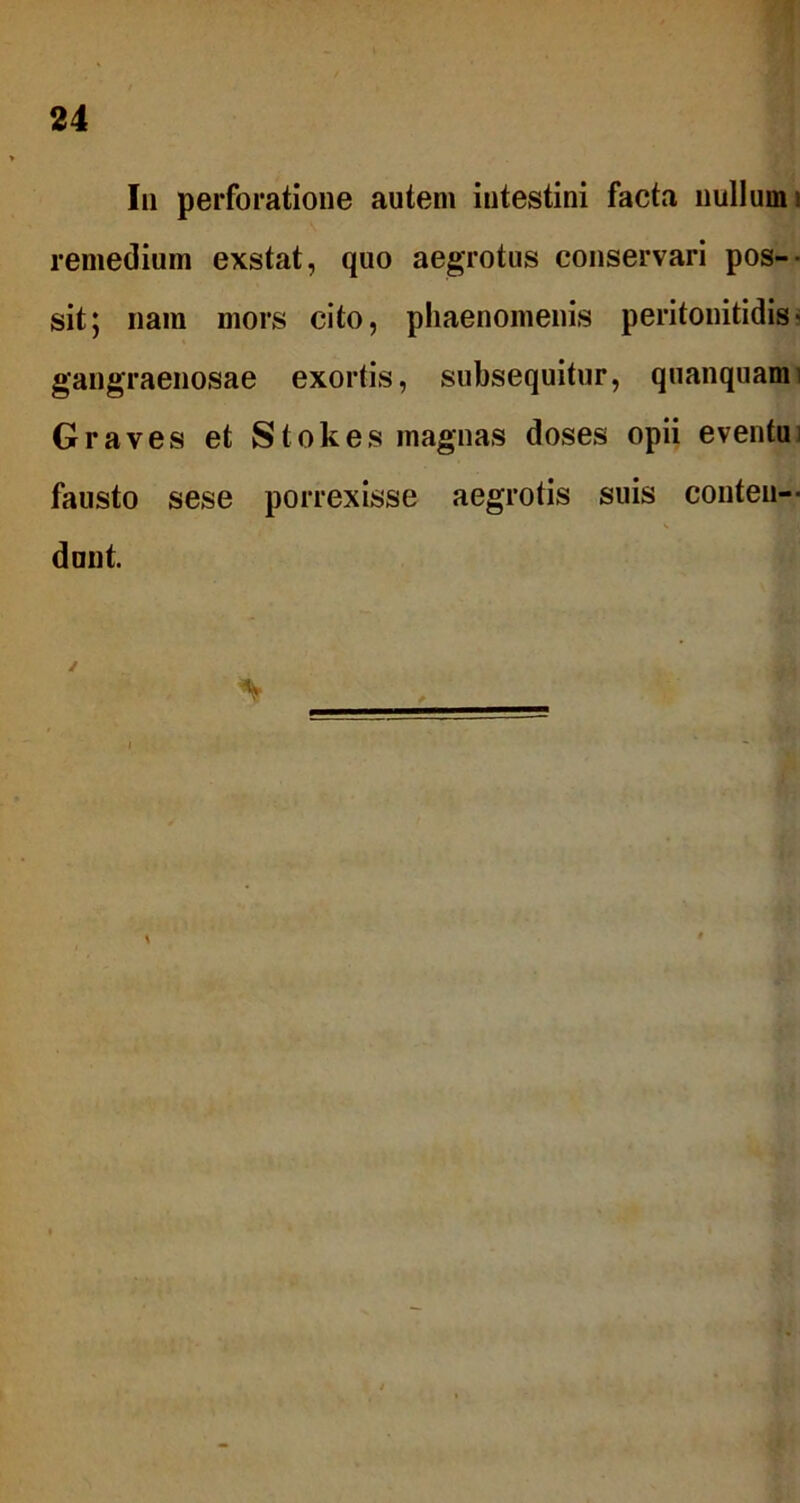 Iu perforatione autem intestini facta nullum remedium exstat, quo aegrotus conservari pos- sit; nam mors cito, phaenomenis peritonitidis- gangraenosae exortis, subsequitur, quanquami Graves et Stokes magnas doses opii eventui fausto sese porrexisse aegrotis suis conten- dunt. / %