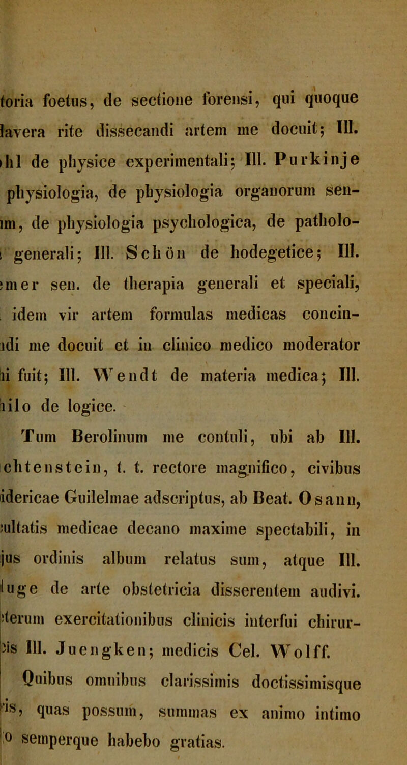 toria foetus, de seclione forensi, qui quoque lavera rite dissecandi artem me docuit; 111. ihl de physice experimentali; III. Purkinje physiologia, de physiologia organorum sen- im, de physiologia psychologica, de patholo- i generali; 111. Schon de hodegetice; 111. imer sen. de therapia generali et speciali, idem vir artem formulas medicas concin- ldi me docuit et in clinico medico moderator ii fuit; 111. Wendt de materia medica; III. lilo de logice. Tum Berolinum me contuli, ubi ab III. chtenstein, t. t. rectore magnifico, civibus idericae Guilelmae adscriptus, ab Beat. Osann, :ultatis medicae decano maxime spectabili, in jus ordinis album relatus sum, atque 111. I u g e de arte obstetricia disserentem audivi, iterum exercitationibus clinicis interfui chirur- 3is III. Juengken; medicis Cei. Wolff. Quibus omnibus clarissimis doctissimisque quas possum, summas ex animo intimo ■° semperque habebo gratias.