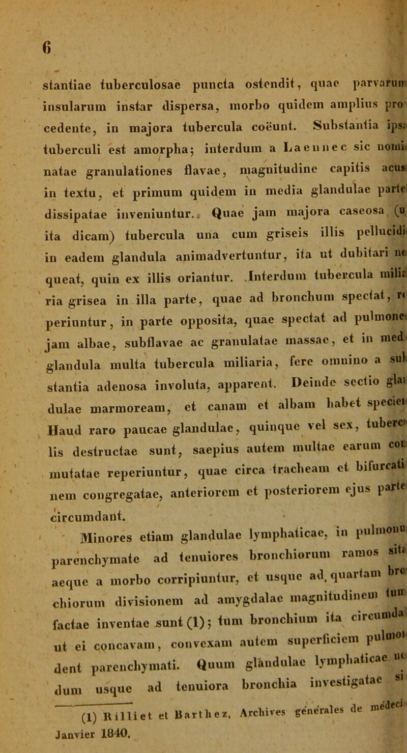 r> staniiac tuberculosae puncta ostendit, quae parvarum insularum instar dispersa, morbo quidem amplius pro cedente, in majora tubercula coeunt. Substantia ips; tuberculi est amorpha; interdum a Laeunec sic nomi, natae granulationes flavae, magnitudine capitis acus in textu, et primum quidem in media glandulae parte dissipatae inveniuntur.» Quae jam majora caseosa (o ita dicam) tubercula una cum griseis illis pellucidn in eadem glandula animadvertuntur, ita ut dubitari ne queat, quin ex illis oriantur. .Interdum tubercula milii ria grisea in illa parte, quae ad bronchum spectat, n periuntur, in parte opposita, quae spectat ad pulmone jam albae, subflavae ac granulatae massae, et 111 med glandula multa tubercula miliaria, fere omnino a sui stantia adenosa involuta, apparent. Deinde sectio glai dulae marmoream, et canam et albam habet speciei Haud raro paucae glandulae, quinque vel sex, tuberet lis destructae sunt, saepius autem multae earum coe mutatae reperiuntur, quae circa tracheam et bifurcati nem congregatae, anteriorem et posteriorem ejus parte / circumdant. Minores etiam glandulae lymphaticae, in pulmonu parenchymate ad tenuiores bronchiorum ramos siU aeque a morbo corripiuntur, et usque ad. quartam bro chiorum divisionem ad amygdalae magnitudinem tui» factae inventae sunt (1); tum bronchium ita circumda! ut ei concavam, convexam autem superficiem pulmo dent parenchymati. Quum glandulae lymphaticae n» dum usque ad tenuiora bronchia investigatae (1) Ililliet et Barthez, Arcliives generales ile med